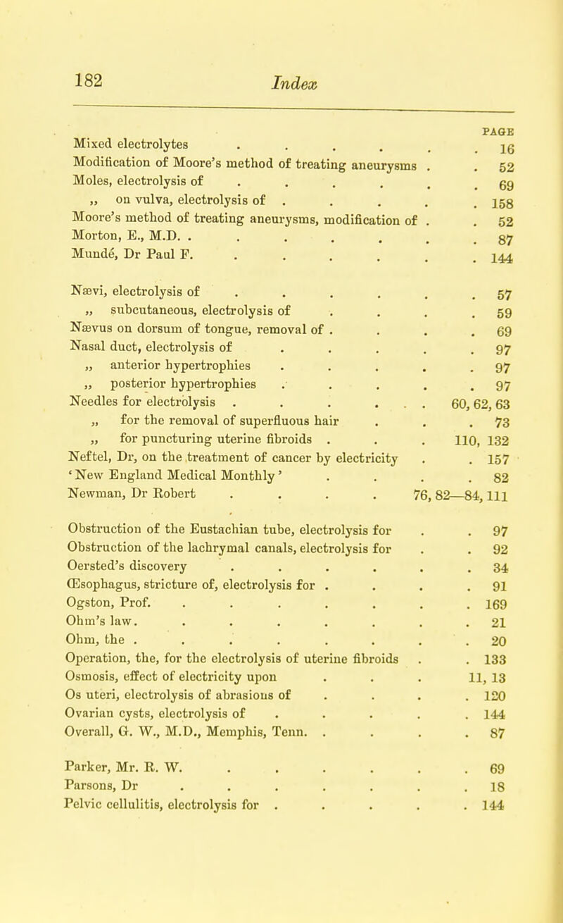 PAGE Mixed electrolytes . jg Modification of Moore's method of treating aneurysms . . 52 Moles, electrolysis of .... 69 „ on vulva, electrolysis of . . . . , 153 Moore's method of treating aneurysms, modification of . .52 Morton, E., M.D. ....... 87 Munde, Dr Paul F. . . . m .144 Naevi, electrolysis of . . . . . .57 „ subcutaneous, electrolysis of . . .59 Naevus on dorsum of tongue, removal of . . . .69 Nasal duct, electrolysis of ..... 97 „ anterior hypertrophies . . . . .97 „ posterior hypertrophies .- . . .97 Needles for electrolysis . . . ... 60,62,63 „ for the removal of superfluous hair . . .73 „ for puncturing uterine fibroids . . . HO, 132 Nef tel, Dr, on the treatment of cancer by electricity . . 157 ' New England Medical Monthly' . . . .82 Newman, Dr Robert .... 76, 82—84, 111 Obstruction of the Eustachian tube, electrolysis for . . 97 Obstruction of the lachrymal canals, electrolysis for . . 92 Oersted's discovery . . . . . .34 (Esophagus, stricture of, electrolysis for . . . .91 Ogston, Prof. . . . . . . .169 Ohm's law. . . . . . . .21 Ohm, the ........ 20 Operation, the, for the electrolysis of uterine fibroids . . 133 Osmosis, effect of electricity upon ... 11, 13 Os uteri, electrolysis of abrasions of ... 120 Ovarian cysts, electrolysis of . . 144 Overall, G. W., M.D., Memphis, Tenn. . . . .87 Parker, Mr. R. W. . . . . . .69 Parsons, Dr ....... 18 Pelvic cellulitis, electrolysis for . . . . .144