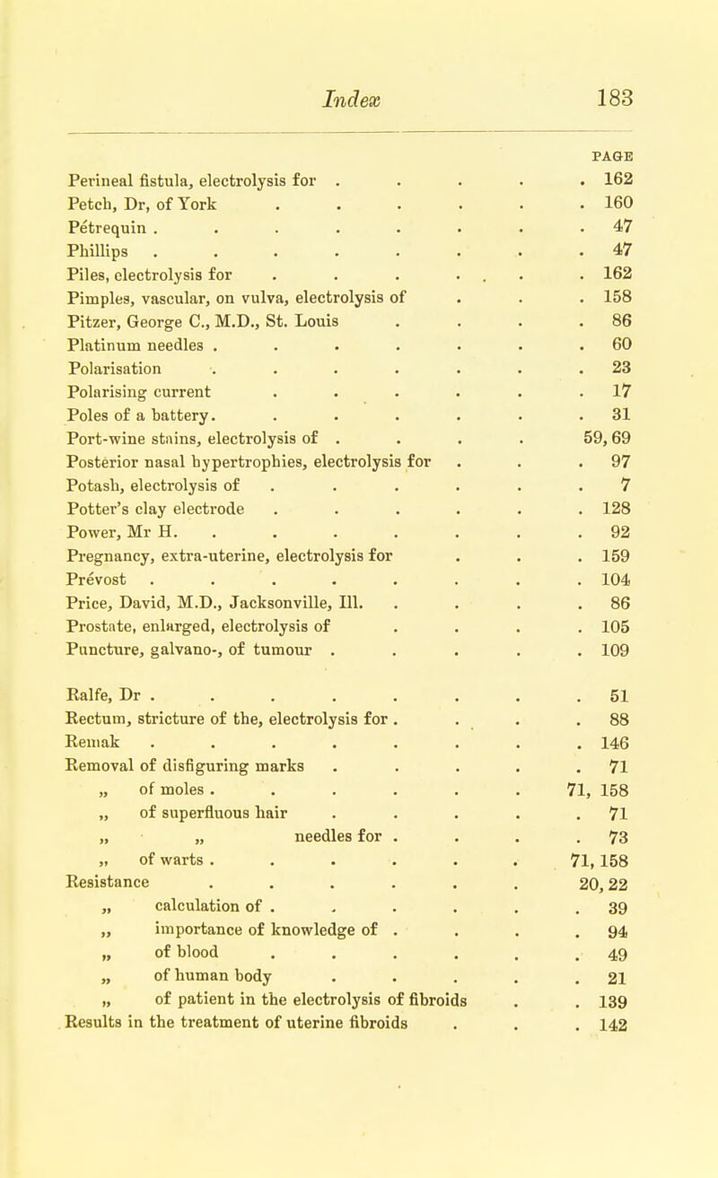 PAGE Perineal fistula, electrolysis for ..... 162 Petch, Dr, of York 160 Petrequin ........ 47 Phillips ........ 47 Piles, electrolysis for . . . ... . 162 Pimples, vascular, on vulva, electrolysis of 158 Pitzer, George C, M.D., St. Louis . . . .86 Platinum needles . . . . . . .60 Polarisation ....... 23 Polarising current . . . . . .17 Poles of a battery. . . . . . .31 Port-wine stains, electrolysis of . . . . 59,69 Posterior nasal hypertrophies, electrolysis for . . .97 Potash, electrolysis of . . . . .7 Potter's clay electrode ...... 128 Power, Mr H. . . . . . .92 Pregnancy, extra-uterine, electrolysis for . . . 159 Prevost . . . . . . .104 Price, David, M.D., Jacksonville, 111. . . . .86 Prostate, enlarged, electrolysis of .... 105 Puncture, galvano-, of tumour ..... 109 Ralfe, Dr . . . . . . .51 Rectum, stricture of the, electrolysis for . . . .88 Remak ........ 146 Removal of disfiguring marks . . . . .71 „ of moles. . . . .71, 158 „ of superfluous hair . . . . .71 „ „ needles for . . . .73 „ of warts ...... 71, 158 Resistance ...... 20,22 „ calculation of . . . . . .39 „ importance of knowledge of . . . .94 „ of blood . . . . . . 49 „ of human body . . . . .21 „ of patient in the electrolysis of fibroids . . 139 Results in the treatment of uterine fibroids . . . 142