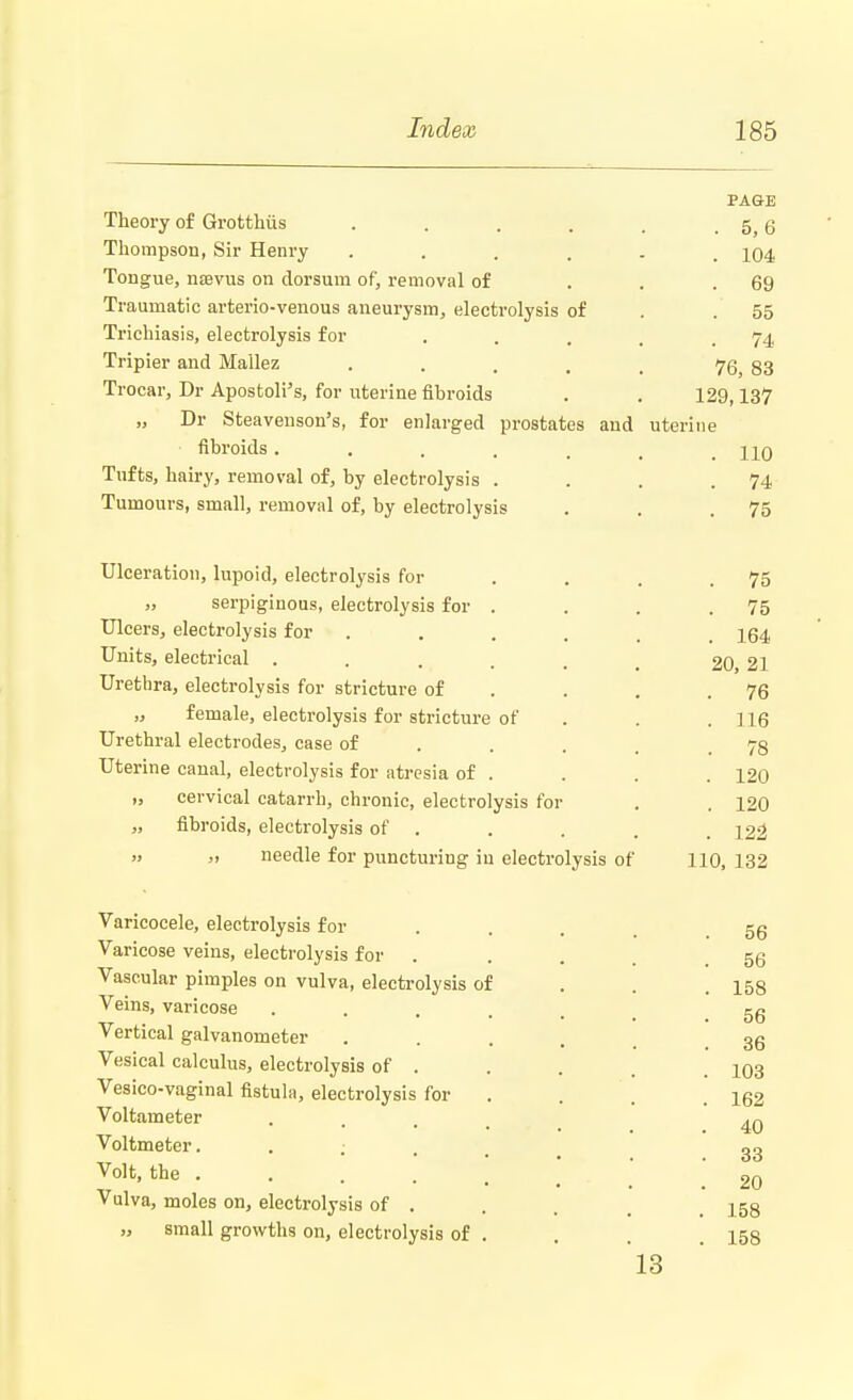PAGE Theory of Grotthus . . . . . 5 g Thompson, Sir Henry ...... 104 Tongue, naevus on dorsum of, removal of . . .69 Traumatic arterio-venous aneurysm, electrolysis of . . 55 Trichiasis, electrolysis for . . . . .74 Tripier and Mallez . . , . t 76, 83 Trocar, Dr Apostolus, for uterine fibroids . . 129,137 „ Dr Steavenson's, for enlarged prostates and uterine fibroids . . . . t > hq Tufts, hairy, removal of, by electrolysis . . . .74 Tumours, small, removal of, by electrolysis . . .75 Ulceration, lupoid, electrolysis for . . . .75 „ serpiginous, electrolysis for . . . .75 Ulcers, electrolysis for . . . . t 164 Units, electrical ..... 20, 21 Urethra, electrolysis for stricture of . . .76 „ female, electrolysis for stricture of . . .116 Urethral electrodes, case of 78 Uterine canal, electrolysis for atresia of . . . . 120 „ cervical catarrh, chronic, electrolysis for . . 120 „ fibroids, electrolysis of . . . . 122 » » needle for puncturing in electrolysis of 110, 132 Varicocele, electrolysis for 5g Varicose veins, electrolysis for ... 56 Vascular pimples on vulva, electrolysis of . . .158 Veins, varicose . KC xr i> •••••• ob Vertical galvanometer .... 36 Vesical calculus, electrolysis of ... 103 Vesico-vaginal fistula, electrolysis for . . , 152 Voltameter .... 40 Voltmeter. . : . . 33 Volt, the 20 Vulva, moles on, electrolysis of . . . 158 » small growths on, electrolysis of . . . .158 13