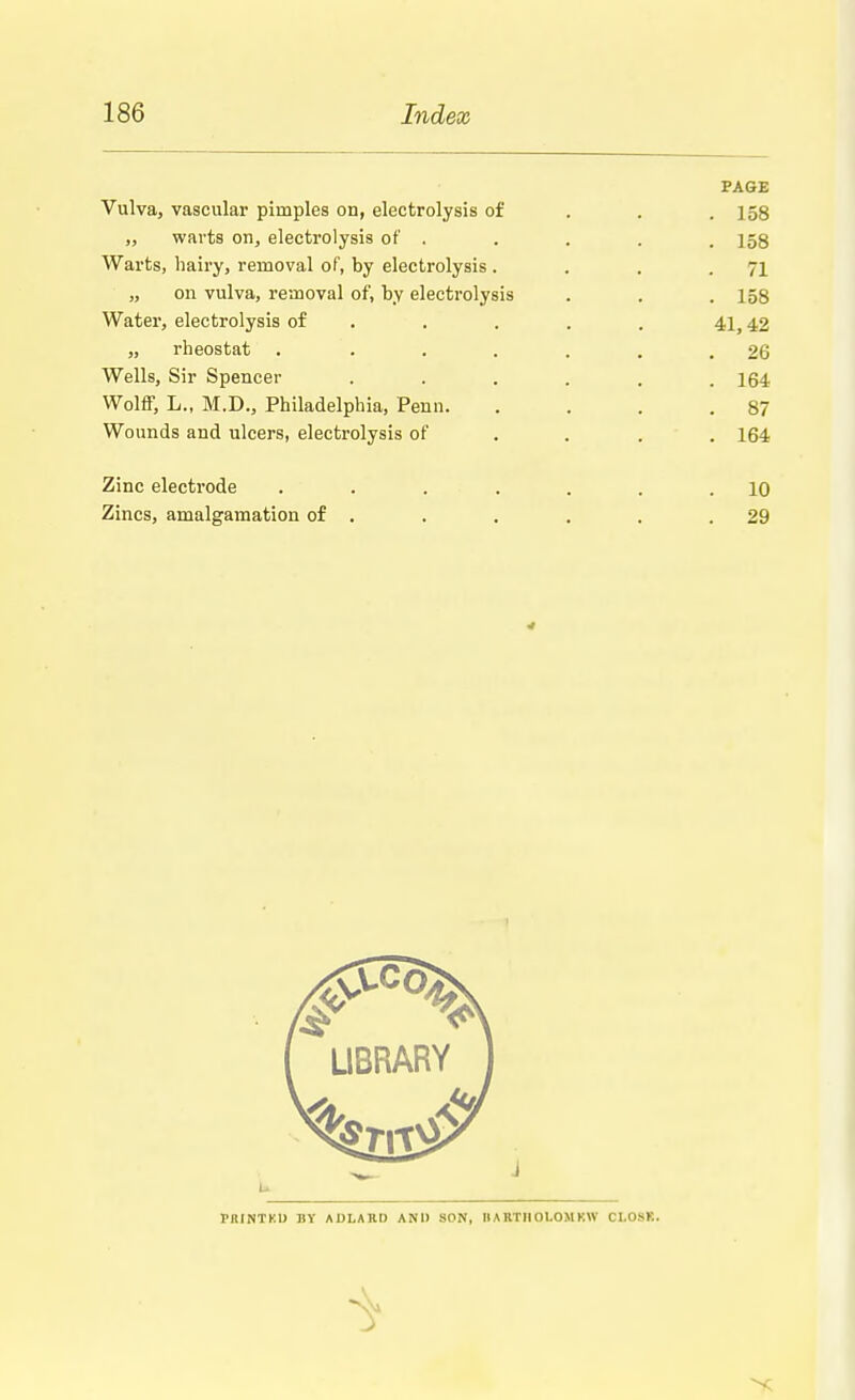 PAGE Vulva, vascular pimples on, electrolysis of 158 „ warts on, electrolysis of . . . . .158 Warts, hairy, removal of, by electrolysis . . . .71 „ on vulva, removal of, by electrolysis . . .158 Water, electrolysis of . . . . 41,42 „ rheostat . . . . . . .26 Wells, Sir Spencer ...... 164 Wolff, L., M.D., Philadelphia, Penn. . . .87 Wounds and ulcers, electrolysis of . . 164 Zinc electrode ....... 10