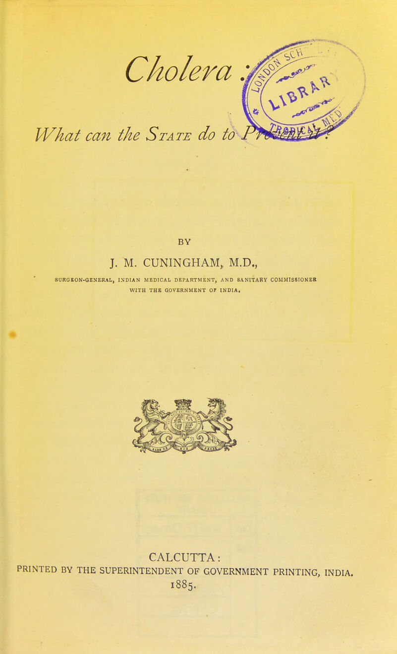 Cholera. IVhat can the State do to~ BY J. M. CUNINGHAM, M.D., SURGEON-OENERAL, INDIAN MEDICAL DEPARTMENT, AND SANITARY COMMISSIONER WITH THE GOVERNMENT OF INDIA, CALCUTTA: PRINTED BY THE SUPERINTENDENT OF GOVERNMENT PRINTING, INDIA. 1885.