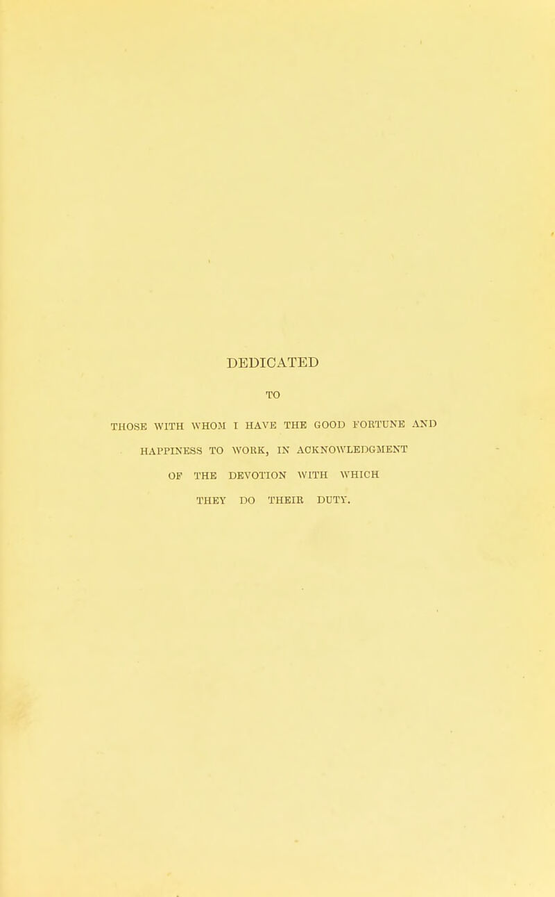 DEDICATED TO THOSE WITH WHOM T HAVE THE GOOD FORTUNE AND HAPPINESS TO WORK, IN ACKNOWLEDGMENT OF THE DEVOTION WITH WHICH THEY DO THEIR DUTY.