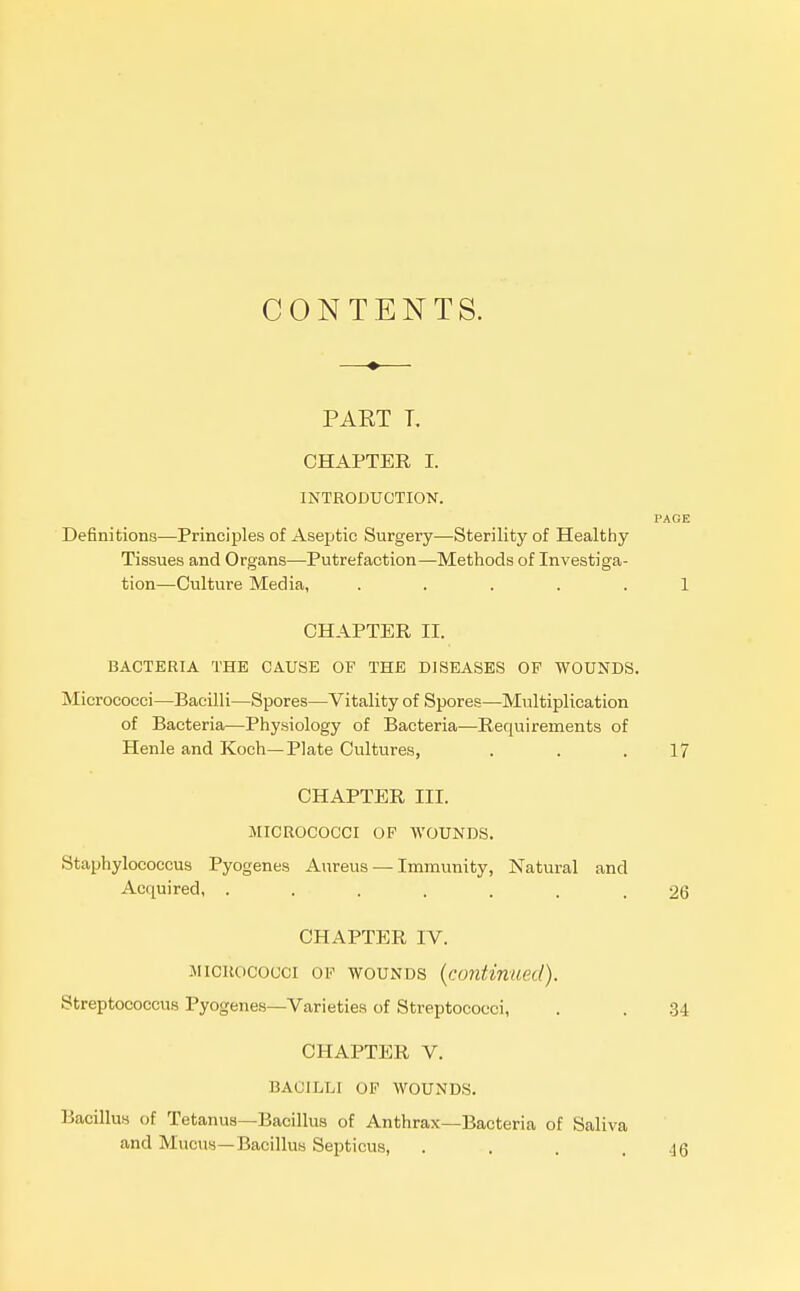 CONTENTS. PART T. CHAPTER I. INTRODUCTION. PAGE Definitions—Principles of Aseptic Surgery—Sterility of Healthy Tissues and Organs—Putrefaction—Methods of Investiga- tion—Culture Media, ..... 1 CHAPTER II. BACTERIA THE CAUSE OF THE DISEASES OF WOUNDS. Micrococci—Bacilli—Spores—Vitality of Spores—Multiplication of Bacteria—Physiology of Bacteria—Requirements of Henle and Koch—Piate Cultures, . . .17 CHAPTER III. MICROCOCCI OP WOUNDS. Staphylococcus Pyogenes Aureus — Immunity, Natural and Acquired, ....... 26 CHAPTER IV. MICROCOCCI OP WOUNDS {continued). Streptococcus Pyogenes—Varieties of Streptococci, . . 34 CHAPTER V. BACILLI OP WOUNDS. Bacillus of Tetanus—Bacillus of Anthrax—Bacteria of Saliva and Mucus—Bacillus Septicus, . . . .16