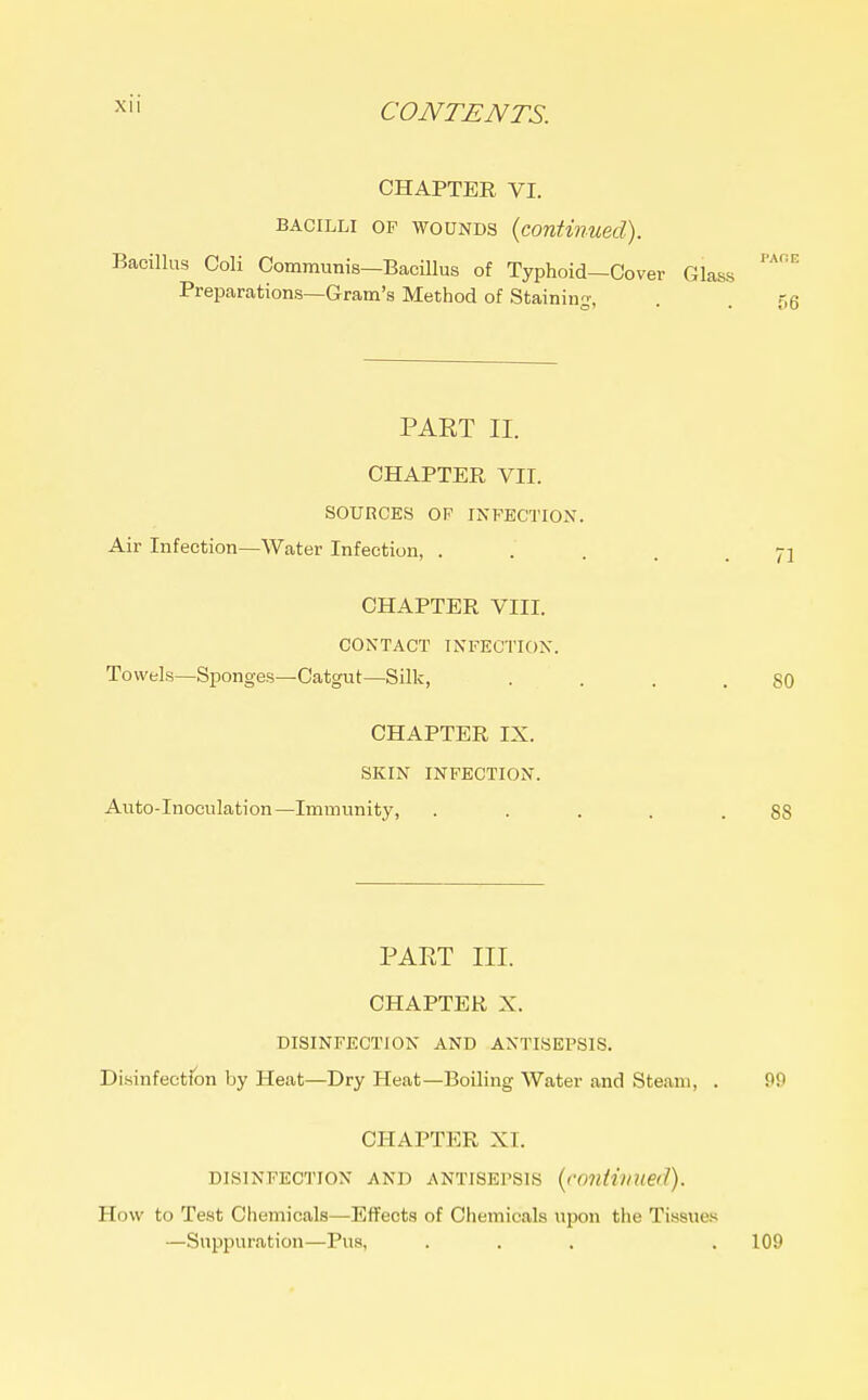 CHAPTER VI. BACILLI OP WOUNDS {continued). Bacillus Coli Communis—Bacillus of Typhoid—Cover Glass Preparations—Gram's Method of Staining-, PAET II. CHAPTER VII. SOURCES OF INFECTION. Air Infection—Water Infection, . CHAPTER VIII. CONTACT INFECTION. Towels—Sponges—Catgut—Silk, CHAPTER IX. SKIN INFECTION. Auto-Inoculation—Immunity, PART III. CHAPTER X. DISINFECTION AND ANTISEPSIS. Disinfection by Heat—Dry Heat—Boiling Water and Steam, . CHAPTER XI. DISINFECTION AND ANTISEPSIS {continued). How to Test Chemicals—Effects of Chemicals upon the Tissues —Suppuration—Pus, ...