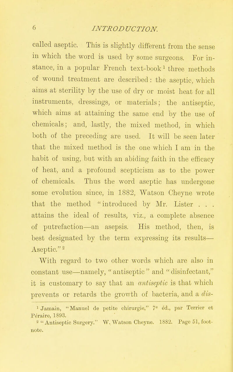 called aseptic. This is slightly different from the sense in which the word is used by some surgeons. For in- stance, in a popular Trench text-book ^ three methods of wound treatment are described: the aseptic, which aims at sterility by the use of dry or moist heat for all instruments, dressings, or materials; the antiseptic, which aims at attaining the same end by the use of chemicals; and, lastly, the mixed method, in which both of the preceding are used. It will be seen later that the mixed method is the one which I am in the habit of using, but with an abiding faith in the efficacy of heat, and a profound scepticism as to the power of chemicals. Thus the word aseptic has undergone some evolution since, in 1882, Watson Cheyne wrote that the method  introduced by Mr. Lister . . . attains the ideal of results, viz., a complete absence of putrefaction—an asepsis. His method, then, is best designated by the term expressing its results— Aseptic. - With regard to two otlier words which are also in constant use—namely, antiseptic and disinfectant, it is customary to say that an antiseptic is that which prevents or retards the growth of bacteria, and a dis- ' Jamain, Manuel de petite chirurgie, 7 ^d., par Terrier et P^raire, 1893. 2 Antiseptic Surgery. W. Watson Cheyne. 1882. Page 51, foot- note.