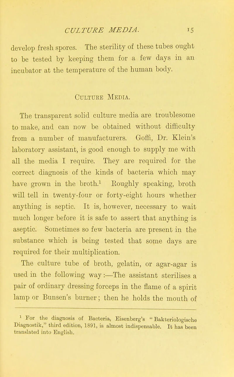 develop fresh spores. The sterility of these tubes ought to be tested by keeping them for a few days in an incubator at the temperature of the human body. CuLTUEE Media. The transparent solid culture media are troiiblesome to make, and can now be obtained without difficulty from a number of manufacturers. Goffi, Dr. Klein's laboratory assistant, is good enough to supply me with all the media I require. They are required for the correct diagnosis of the kinds of bacteria which may have grown in the broth.^ Eoughly speaking, broth will tell in twenty-four or forty-eight hours whether anything is septic. It is, however, necessary to wait much longer before it is safe to assert that anything is aseptic. Sometimes so few bacteria are present in the substance which is being tested that some days are required for their multiplication. The culture tube of broth, gelatin, or agar-agar is used in the following way:—The assistant sterilises a pair of ordinary dressing forceps in the flame of a spirit lamp or Bunsen's burner; then he holds the mouth of ' For the diagnosis of Bacteria, Eisenberg's  Bakteriologische Diagnostik, third edition, 1891, is almost indispensable. It has been translated into English.