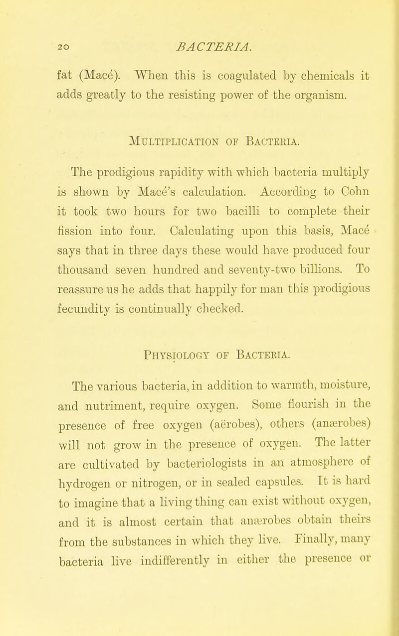 fat (Mac(^). When this is coagulated by chemicals it adds greatly to the resisting power of the organism. Multiplication of Bactekia. The prodigious rapidity with which bacteria multiply is shown by Mace's calculation. According to Cohn it took two hours for two bacilli to complete their fission into four. Calculating upon this basis, Mace says that in three days these would have produced four thousand seven hundred and seventy-two billions. To reassure us he adds that happily for man this prodigious fecundity is continually checked. Physiology of Bacteria. The various bacteria, in addition to warmth, moisture, and nutriment, require oxygen. Some flourish in the presence of free oxygen (aerobes), others (anaerobes) will not grow in the presence of oxygen. The latter are cultivated by bacteriologists in an atmosphere of hydrogen or nitrogen, or in sealed capsules. It is hard to imagine that a living thing can exist without oxygen, and it is almost certain that ana-robes obtain theirs from the substances in which they live. Finally, many bacteria live indifferently in either the presence or