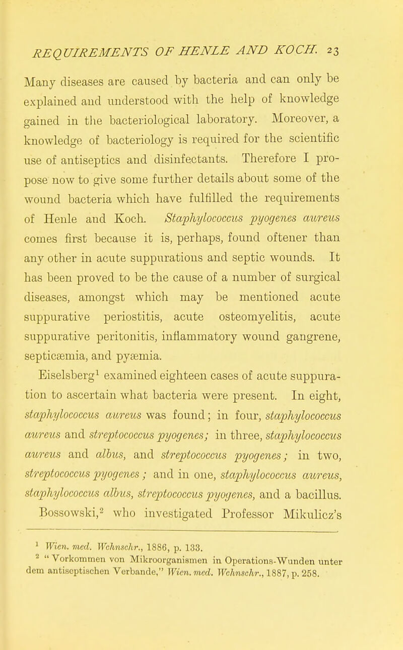 Many diseases are caused by bacteria and can only be explained and understood with the help of knowledge gained in tlie bacteriological laboratory. Moreover, a knowledge of bacteriology is required for the scientific use of antiseptics and disinfectants. Therefore I pro- pose now to give some further details about some of the wound bacteria which have fulfilled the requirements of Henle and Koch. Staphylococcus pyogenes aureus comes first because it is, perhaps, found oftener than any other in acute suppurations and septic wounds. It has been proved to be the cause of a number of surgical diseases, amongst which may be mentioned acute suppurative periostitis, acute osteomyelitis, acute suppurative peritonitis, inflammatory wound gangrene, septicsemia, and pyaemia. Eiselsberg^ examined eighteen cases of acute suppura- tion to ascertain what bacteria were present. In eight, staphylococcus aureus was found; in four, staphylococcus aureus and streptococcus pyogenes; in three, staphylococcus aureus and alhiis, and streptococcus pyogenes; in two, streptococcus pyogenes; and in one, staphylococcus aureus, staphylococcus albus, streptococcus pyogenes, and a bacillus. Bossowski,2 v^^ho investigated Professor Mikulicz's ^ Wien. med. Wchnschr., 1886, p. 133. 2  Vorkomtnen von Mikroorganismen in Operations-Wunden unter dem antiseptischen Verbande, Wien. med. Wchnschr., 1887, p. 258.