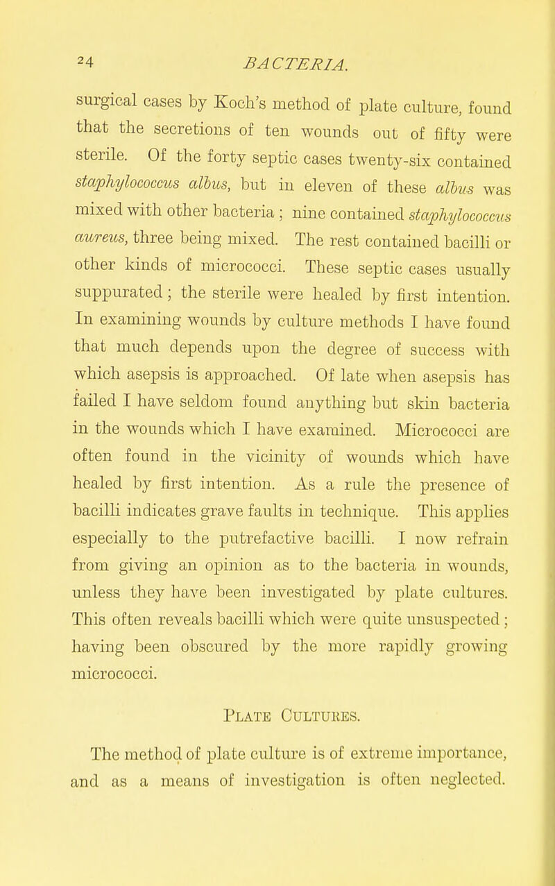 surgical cases by Koch's method of plate culture, found that the secretions of ten wounds out of fifty were sterile. Of the forty septic cases twenty-six contained staphylococcus alius, but in eleven of these alhus was mixed with other bacteria; nine contained stajohylococcvs aureus, three being mixed. The rest contained bacilli or other kinds of micrococci. These septic cases usually suppurated; the sterile were healed by first intention. In examining wounds by culture methods I have found that much depends upon the degree of success with which asepsis is approached. Of late when asepsis has failed I have seldom found anything but skin bacteria in the wounds which I have examined. Micrococci are often found in the vicinity of wounds which have healed by first intention. As a rule the presence of bacilli indicates grave faults in technique. This applies especially to the putrefactive bacilli. I now refrain from giving an opinion as to the bacteria in wounds, unless they have been investigated by plate cultures. This often reveals bacilli which were quite unsuspected; having been obscured by the more rapidly growing micrococci. Plate Cultukes. The method of plate culture is of extreme importance, and as a means of investigation is often neglected.