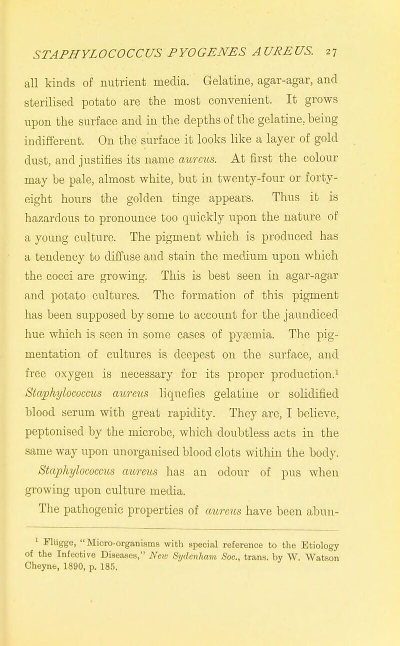 all kinds of nutrient media. Gelatine, agar-agar, and sterilised potato are the most convenient. It grows upon the surface and in the depths of the gelatine, being indifferent. On the surface it looks like a layer of gold dust, and justifies its name aiirexis. At first the colour may be pale, almost white, but in twenty-four or forty- eight hours the golden tinge appears. Thus it is hazardous to pronounce too quickly upon the nature of a young culture. The pigment which is produced has a tendency to diffuse and stain the medium upon which the cocci are growing. This is best seen in agar-agar and potato cultures. The formation of this pigment has been supposed by some to account for the jaundiced hue which is seen in some cases of pyaemia. The pig- mentation of cultures is deepest on the surface, and free oxygen is necessary for its proper production.^ Staphylococms aureus liquefies gelatine or solidified blood serum with great rapidity. They are, I believe, peptonised by the microbe, which doubtless acts in the same way upon unorganised blood clots within the body. StaphylocoGCtis aureus has an odour of pus when growing upon culture media. The pathogenic properties of aicreus have been abun- ^ FlUgge,  Micro-organisms with special reference to the Etiology of the Infective Diseases, Neiu Sydenham Soc, trans, by W. Watson Cheyne, 1890, p. 18.'').