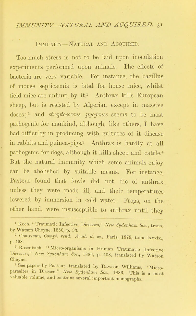 Immunity—Natural and Acquired. Too much stress is not to be laid upon inoculation experiments performed upon animals. The effects of bacteria are very variable. For instance, the bacillus of mouse septicaemia is fatal for house mice, whilst field mice are unhurt by it.^ Anthrax kills European sheep, but is resisted by Algerian except in massive doses;2 and streptococcus pyogenes seems to be most pathogenic for mankind, although, like others, I have had difficulty in producing with cultures of it disease in rabbits and guinea-pigs.^ Anthrax is hardly at all pathogenic for dogs, although it kills sheep and cattle.-* But the natural immunity which some animals enjoy can be abolished by suitable means. For instance, Pasteur found that fowls did not die of anthrax unless they were made ill, and their temperatures lowered by immersion in cold water. Frogs, on the other hand, were insusceptible to anthrax until they 1 Koch, '-Traumatic Infective Diseases,'' Neiu Sydenham Soc, trans, by Watson Cheyne, 1880, p. 33. 2 Chauveau, Compt. rend. Acad. d. sc., Paris, 1879, tome Ixxxix p. 498. 3 Rosenbach,  Micro-organisms in Human Traumatic Infective Diseases, Neiv Sydenham Soc, 1886, p. 408, translated by Watson Cheyne.  See papers by Pasteur, translated by Dawson Williams,  Micro- parasites in Disease, Neiu Sydenham Soc, 1886. This is a moat valuable volume, and contains several important monographs.