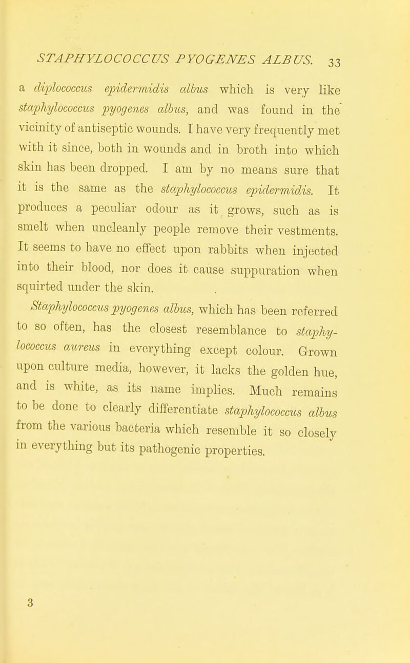 a diplococciis epidermidis albus which is very like staphylococcus pyogenes albus, and was found in the vicinity of antiseptic wounds. T have very frequently met with it since, both in wounds and in broth into which skin has been dropped. I am by no means sure that it is the same as the staphylococcus epidermidis. It produces a peculiar odour as it grows, such as is smelt when uncleanly people remove their vestments. It seems to have no effect upon rabbits when injected into their blood, nor does it cause suppuration when squirted under the skin. Staphylococcus pyogenes albus, which has been referred to so often, has the closest resemblance to staphy- lococcus aureus in everything except colour. Grown upon culture media, however, it lacks the golden hue, and is white, as its name implies. Much remains to be done to clearly differentiate staphylococcus albus from the various bacteria which resemble it so closely in everything but its pathogenic properties. 3