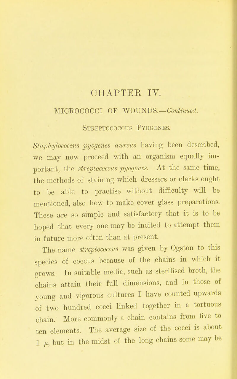 CHAPTER lY. MICROCOCCI OF WOVl:iT)S.—Continued. Streptococctjs Pyogenes. Staphylococcus pyogenes aureus having been described, we may now proceed with an organism equally im- portant, the streptococcus pyogenes. At the same time, the methods of staining which dressers or clerks ought to be able to practise without difficulty will be mentioned, also how to make cover glass preparations. These are so simple and satisfactory that it is to be hoped that every one may be incited to attempt them in future more often than at present. The name streptococcus was given by Ogston to this species of coccus because of the chains in which it grows. In suitable media, such as sterilised broth, the chains attain their full dimensions, and in those of young and vigorous cultures I have counted upwards of two hundred cocci linked together in a tortuous chain. More commonly a chain contains from five to ten elements. The average size of the cocci is about 1 fjL, but in the midst of the long chains some may be