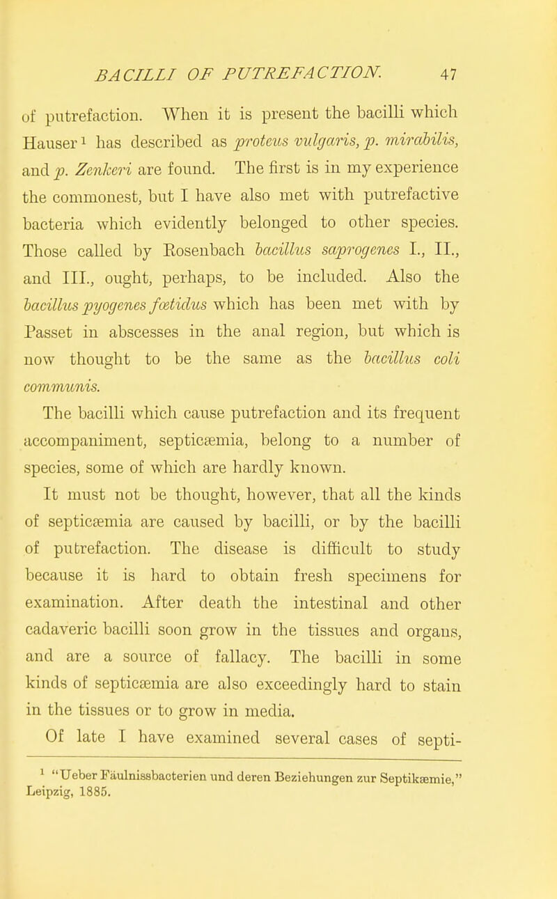 of putrefaction. When it is present the bacilli which Hauser i has described as protcus vulgaris, p. miraUlis, and p. Zenlceri are found. The first is in my experience the commonest, but I have also met with putrefactive bacteria which evidently belonged to other species. Those called by Eosenbach iacillus saprogenes I., II., and III., ought, perhaps, to be included. Also the bacilhts pyogenes fcetidus which has been met with by Passet in abscesses in the anal region, but which is now thought to be the same as the bacilhts coli communis. The bacilli which cause putrefaction and its frequent accompaniment, septicemia, belong to a number of species, some of which are hardly known. It must not be thought, however, that all the kinds of septicaemia are caused by bacilli, or by the bacilli of putrefaction. The disease is difficult to study because it is hard to obtain fresh specimens for examination. After death the intestinal and other cadaveric bacilli soon grow in the tissues and organs, and are a source of fallacy. The bacilli in some kinds of septicaemia are also exceedingly hard to stain in the tissues or to grow in media. Of late I have examined several cases of septi- 1 Ueber Fiiulnissbacterien und deren Beziehungen zur SeptikEemie, Leipzig, 1885.