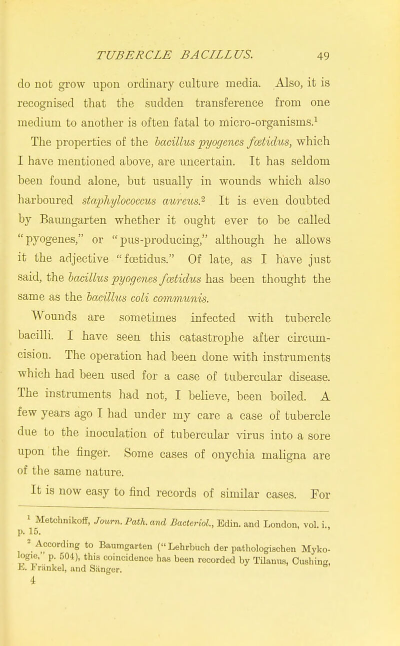 do not grow upon ordinary culture media. Also, it is recognised that the sudden transference from one medium to another is often fatal to micro-organisms.^ The properties of the lacillus pyogenes fcstidus, which I have mentioned above, are uncertain. It has seldom been found alone, but usually in wounds which also harboured staphylococcus aureus.'^ It is even doubted by Baumgarten whether it ought ever to be called pyogenes, or pus-producing, although he allows it the adjective foetidus. Of late, as I have just said, the bacillus pyogenes foetidus has been thought the same as the bacillus coli communis. Wounds are sometimes infected with tubercle bacilli. I have seen this catastrophe after circum- cision. The operation had been done with instruments which had been used for a case of tubercular disease. The instruments had not, I believe, been boiled. A few years ago I had under my care a case of tubercle due to the inoculation of tubercular virus into a sore upon the finger. Some cases of onychia maligna are of the same nature. It is now easy to find records of similar cases. For 1 MetchnikofT, Jowrn.Path. and BacterioL, Edin. and London, vol. i., p. 15. = According to Baumgarten (Lehrbuch der pathologischen Myko- logie, p. 504), this coincidence ha.s been recorded by TUanus, Cushins, E. Erankel, and Sanger. 4