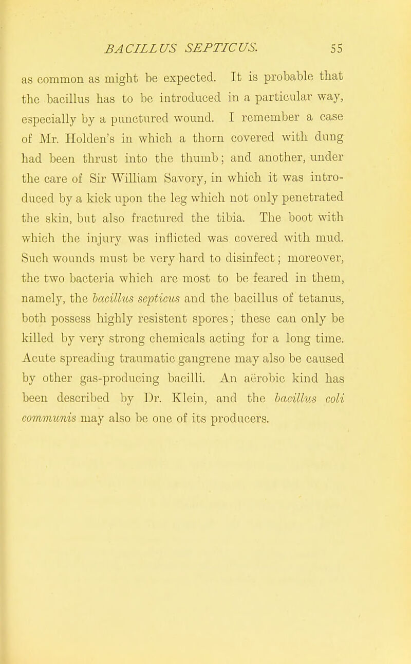 as common as might be expected. It is probable that the bacillus has to be introduced in a particular way, especially by a punctured wound. I remember a case of Mr. Holden's in which a thorn covered with dung had been thrust into the thumb; and another, under the care of Sir WilHam Savory, in which it was intro- duced by a kick upon the leg which not only penetrated the skin, but also fractured the tibia. The boot with which the injury was inflicted was covered with mud. Such wounds must be very hard to disinfect; moreover, the two bacteria which are most to be feared in them, namely, the 'bacillus SGpticus and the bacillus of tetanus, both possess highly resistent spores; these can only be killed by very strong chemicals acting for a long time. Acute spreading traumatic gangrene may also be caused by other gas-producing bacilli. An aerobic kind has been described by Dr. Klein, and the bacillus coli communis may also be one of its producers.