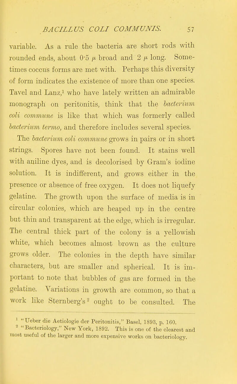 variable. As a rule the bacteria are short rods with rounded ends, about 0-5 /a broad and 2 /a long. Some- times coccus forms are met with. Perhaps this diversity of form indicates the existence of more than one species. Tavel and Lanz,i who have lately written an admirable monograph on peritonitis, think that the hactermm coli commune is like that wliich was formerly called bacterium termo, and therefore includes several species. The bacteriuvi coli commune grows in pairs or in short strings. Spores have not been found. It stains well with aniline dyes, and is decolorised by Gram's iodine solution. It is indifferent, and grows either in the presence or absence of free oxygen. It does not liquefy gelatine. The growth upon the surface of media is in circular colonies, which are heaped up in the centre but thin and transparent at the edge, which is irregular. The central thick part of the colony is a yellowish white, which becomes almost brown as the culture grows older. The colonies in the depth have similar characters, but are smaller and spherical. It is im- portant to note that bubbles of gas are formed in the gelatine. Variations in growth are common, so that a work like Sternberg's ^ ought to be consulted. The 1 Ueber die Aetiologie der Peritonitis, Basel, 1893, p. 160. 2 Bacteriology, New York, 1892. This is one of the clearest and most useful of the larger and more expensive works on bacteriology.