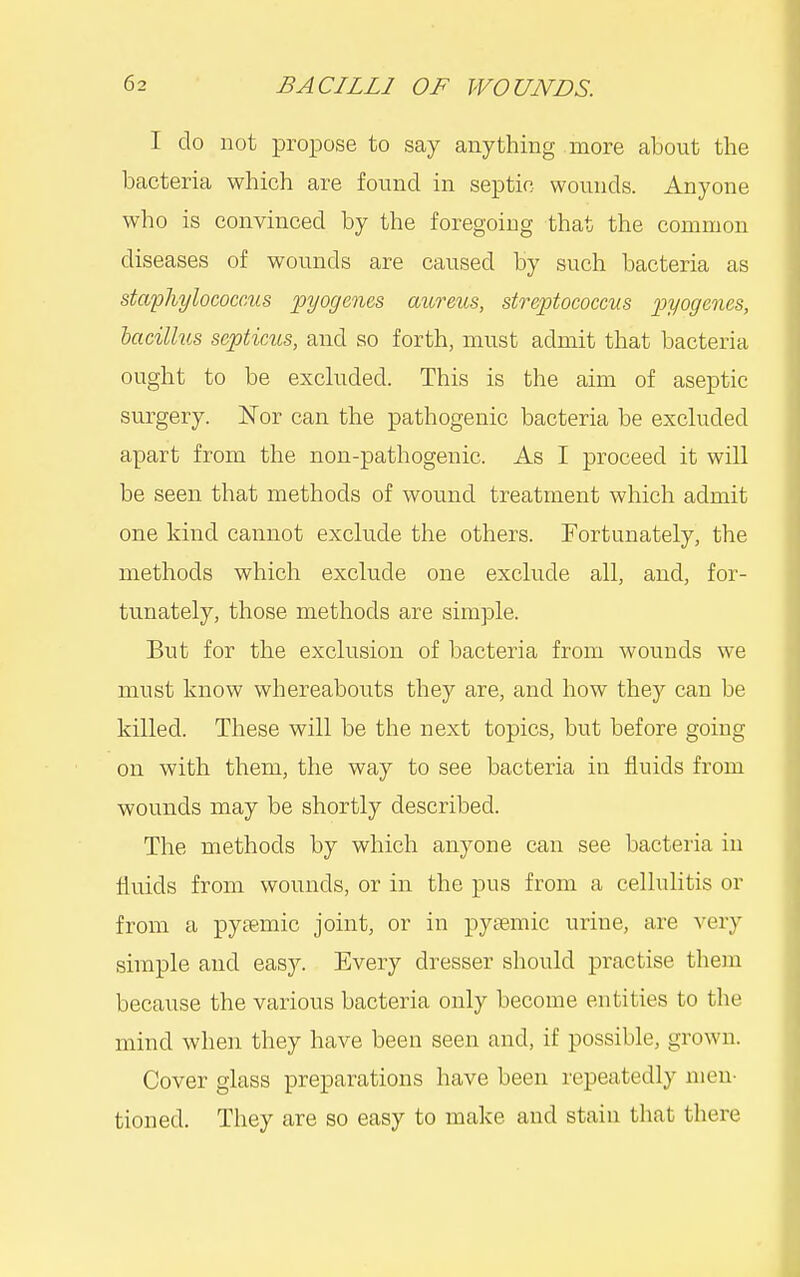 I do not propose to say anything more about the bacteria which are found in septic wounds. Anyone who is convinced by the foregoing that the common diseases of wounds are caused by such bacteria as staphylococcus pyogenes mireus, streptococcus pyogenes, lacillus septicus, and so forth, must admit that bacteria ought to be excluded. This is the aim of aseptic surgery. ISTor can tlie pathogenic bacteria be excluded apart from the non-pathogenic. As I proceed it will be seen that methods of wound treatment which admit one kind cannot exclude the others. Fortunately, the methods which exclude one exclude all, and, for- tunately, those methods are simple. But for the exclusion of bacteria from wounds we must know whereabouts they are, and how they can be killed. These will be the next topics, but before going on with them, the way to see bacteria in fluids from wounds may be shortly described. The methods by which anyone can see bacteria in fluids from wounds, or in the pus from a cellulitis or from a pytemic joint, or in pysemic urine, are very simple and easy. Every dresser should practise them because the various bacteria only become entities to the mind when they have been seen and, if possible, grown. Cover glass preparations have been repeatedly men- tioned. They are so easy to make and stain that there