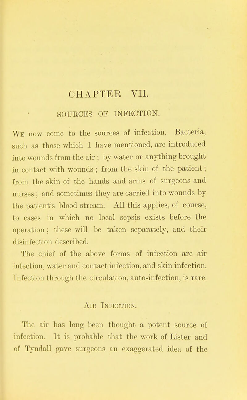 SOURCES OF INFECTION. We now come to the sources of infection. Bacteria, such as those which I have mentioned, are introduced into wounds from the air ; by water or anything brought in contact with wounds ; from the skin of the patient; from the skin of the hands and arms of surgeons and nurses ; and sometimes they are carried into wounds by the patient's blood stream. All this applies, of course, to cases in which no local sepsis exists before the operation; these will be taken separately, and their disinfection described. The chief of the above forms of infection are air infection, water and contact infection, and skin infection. Infection through the circulation, auto-infection, is rare. AiK Infection. The air has long been thought a potent source of infection. It is probable that the work of Lister and of Tyndall gave surgeons an exaggerated idea of the