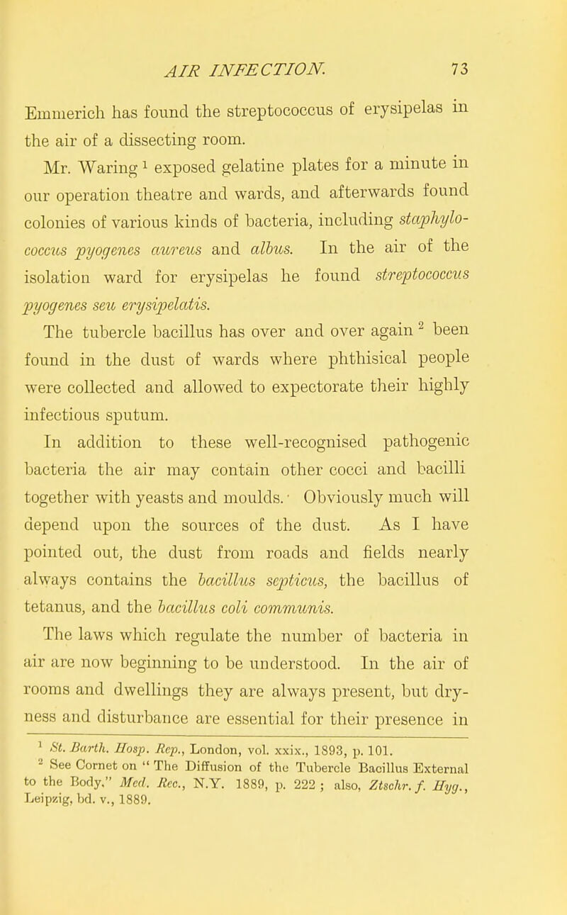 Emmerich has found the streptococcus of erysipelas in the air of a dissecting room. Mr. Waring ^ exposed gelatine plates for a minute in our operation theatre and wards, and afterwards found colonies of various kinds of bacteria, including staphylo- coccus pyogenes aureus and albus. In the air of the isolation ward for erysipelas he found streptococcus pyogenes sen erysipelatis. The tubercle bacillus has over and over again ^ been found in the dust of wards where phthisical people were collected and allowed to expectorate their highly infectious sputum. In addition to these well-recognised pathogenic bacteria the air may contain other cocci and bacilli together with yeasts and moulds. ■ Obviously much will depend upon the sources of the dust. As I have pointed out, the dust from roads and fields nearly always contains the hacillus sep)ticus, the bacillus of tetanus, and the bacillus coli communis. The laws which regulate the number of bacteria in air are now beginning to be understood. In the air of rooms and dwellings they are always present, but dry- ness and disturbance are essential for their presence in 1 St. Earth. Hosp. Rep., London, vol. xxix., 1893, p. 101. - See Cornet on  The Diffusion of the Tubercle Bacillus External to the Body, Med. Rcc., N.Y. 1889, p. 222; also, Ztschr. f. Hyg., Leipzig, bd. v., 1889.