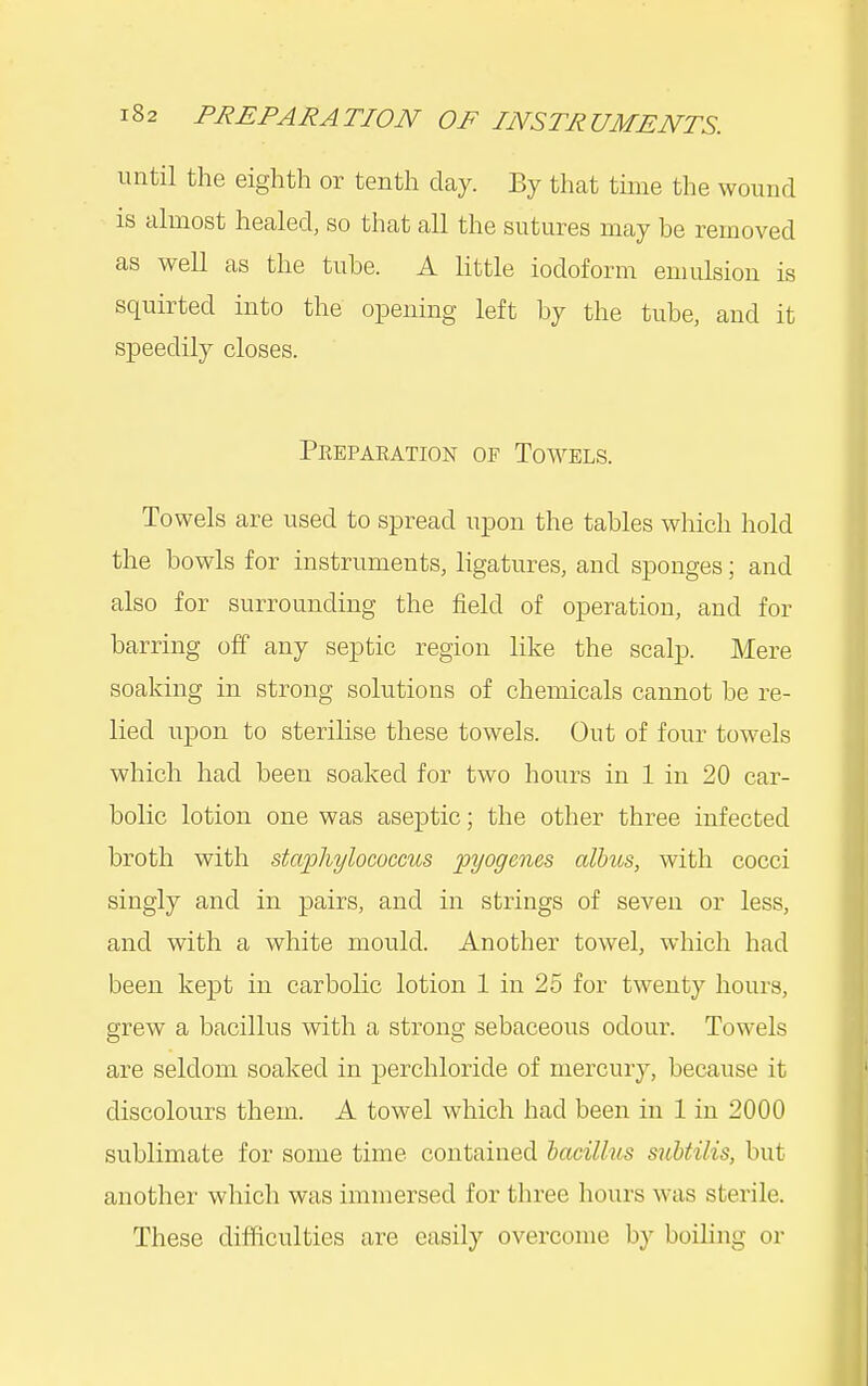 until the eighth or tenth day. By that time the wound is almost healed, so that all the sutures may be removed as well as the tube. A little iodoform emulsion is squirted into the opening left by the tube, and it speedily closes. Peepaeation of Towels. Towels are used to spread upon the tables which hold the bowls for instruments, ligatures, and sponges; and also for surrounding the field of operation, and for barring off any septic region like the scalp. Mere soaking in strong solutions of chemicals cannot be re- lied upon to sterilise these towels. Out of four towels which had been soaked for two hours in 1 in 20 car- bolic lotion one was aseptic; the other three infected broth with staphylococcus pyogenes albus, with cocci singly and in pairs, and in strings of seven or less, and with a white mould. Another towel, which had been kept in carbolic lotion 1 in 25 for twenty hours, grew a bacillus with a strong sebaceous odour. Towels are seldom soaked in perchloride of mercury, because it discolours them. A towel which had been in 1 in 2000 sublimate for some time contained bacillus subtilis, but another which was immersed for three hours was sterile. These difficulties are easily overcome by boihng or