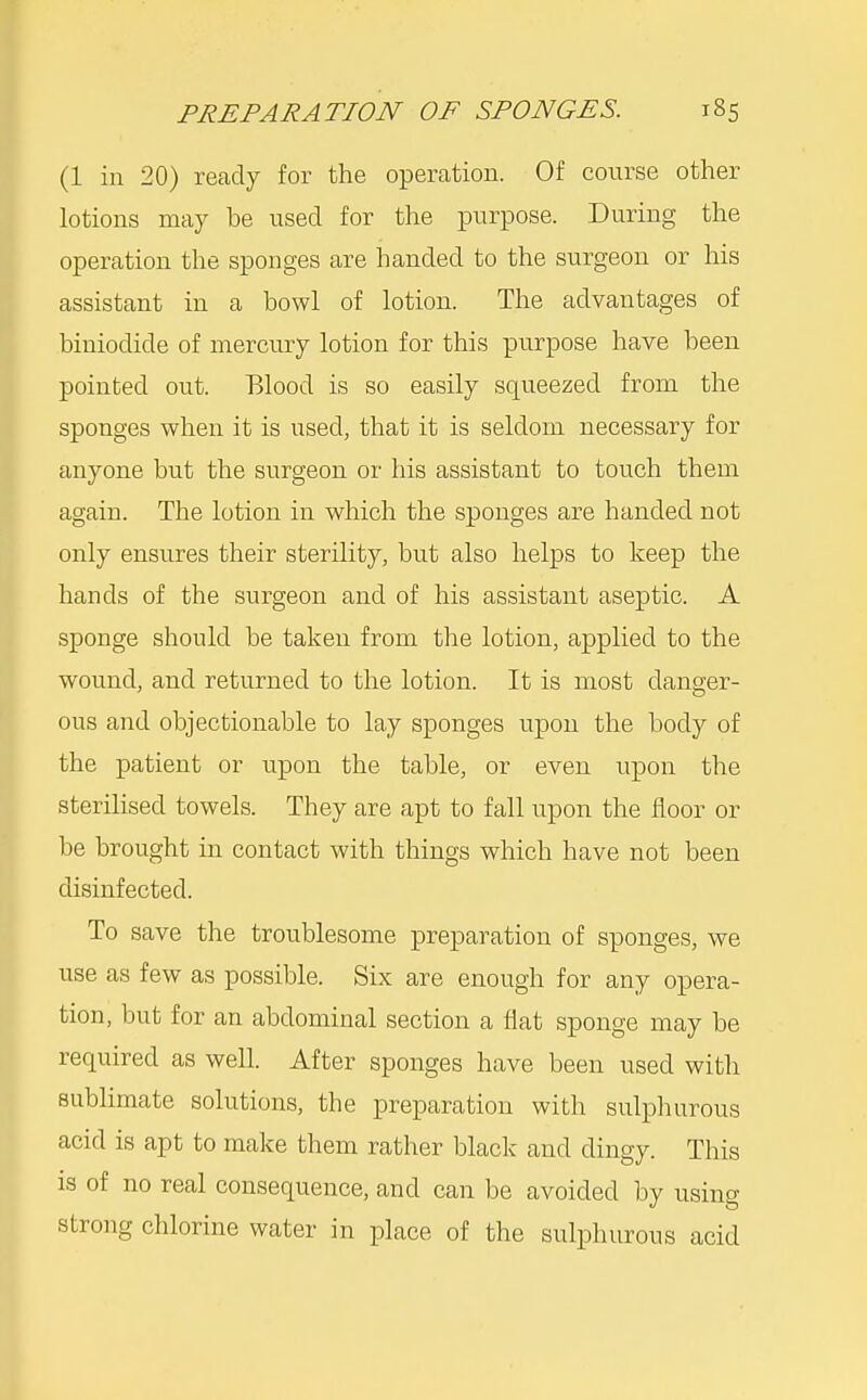 (1 in 20) ready for the operation. Of course other lotions may be used for the purpose. During the operation the sponges are handed to the surgeon or his assistant in a bowl of lotion. The advantages of biniodide of mercury lotion for this purpose have been pointed out. Blood is so easily squeezed from the sponges when it is used, that it is seldom necessary for anyone but the surgeon or his assistant to touch them again. The lotion in which the sponges are handed not only ensures their sterility, but also helps to keep the hands of the surgeon and of his assistant aseptic. A sponge should be taken from the lotion, applied to the wound, and returned to the lotion. It is most danger- ous and objectionable to lay sponges upon the body of the patient or upon the table, or even upon the sterilised towels. They are apt to fall upon the floor or be brought in contact with things which have not been disinfected. To save the troublesome preparation of sponges, we use as few as possible. Six are enough for any opera- tion, but for an abdominal section a flat sponge may be required as well. After sponges have been used with sublimate solutions, the preparation with sulphurous acid is apt to make them rather black aud dingy. This is of no real consequence, and can be avoided by using strong chlorine water in place of the sulphurous acid