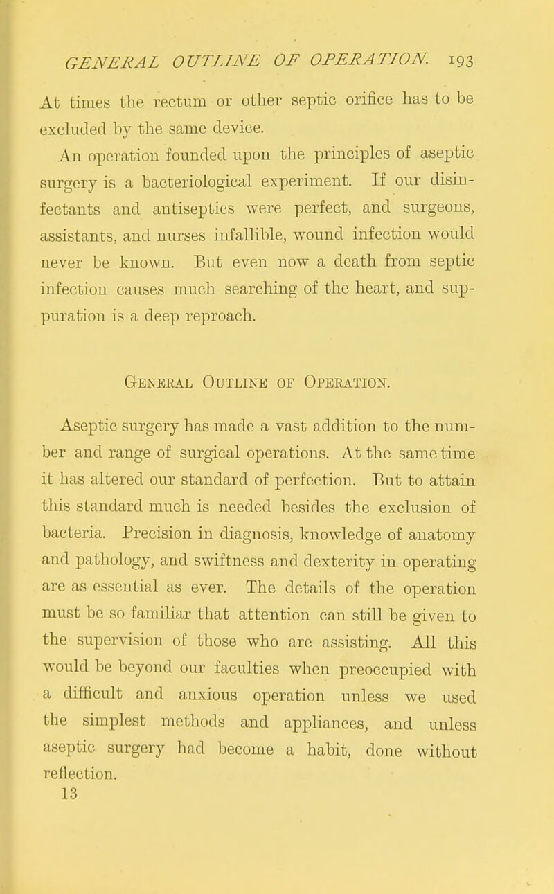 At times the rectum or other septic orifice has to be exchided by the same device. An operation founded upon the principles of aseptic surgery is a bacteriological experiment. If our disin- fectants and antiseptics were perfect, and surgeons, assistants, and nurses infallible, wound infection would never be known. But even now a death from septic infection causes much searching of the heart, and sup- puration is a deep reproach. Geneeal Outline of Operation. Aseptic surgery has made a vast addition to the num- ber and range of surgical operations. At the same time it has altered our standard of perfection. But to attain this standard much is needed besides the exclusion of bacteria. Precision in diagnosis, knowledge of anatomy and pathology, and swiftness and dexterity in operating are as essential as ever. The details of the operation must be so familiar that attention can still be given to the supervision of those who are assisting. All this would be beyond our faculties when preoccupied with a difficult and anxious operation unless we used the simplest methods and appliances, and unless aseptic surgery had become a habit, done without reflection. 13