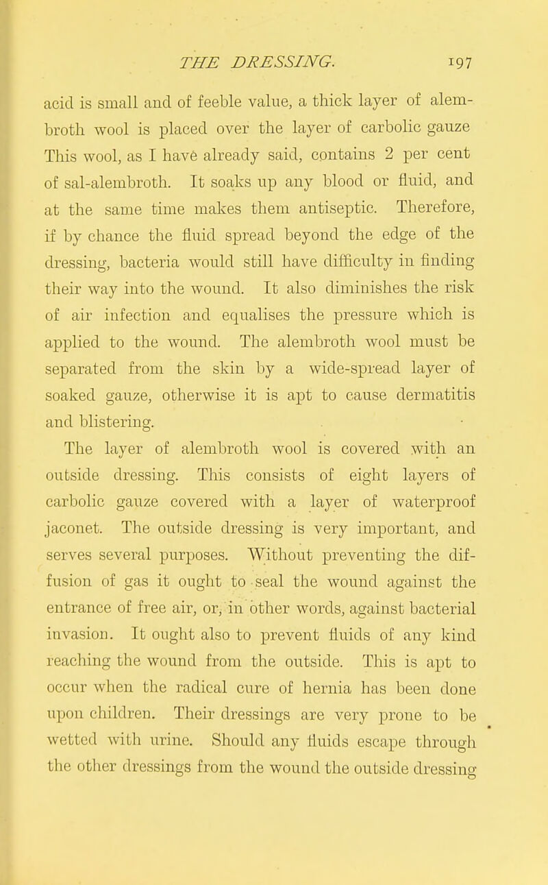 acid is small and of feeble value, a thick layer of alem- broth wool is placed over the layer of carbolic gauze This wool, as I have already said, contains 2 per cent of sal-alembroth. It soaks up any blood or fluid, and at the same time makes them antiseptic. Therefore, if by chance the fluid spread beyond the edge of the dressing, bacteria would still have difficulty in finding their way into the wound. It also diminishes the risk of air infection and equalises the pressure which is applied to the wound. The alembroth wool must be separated from the skin by a wide-spread layer of soaked gauze, otherwise it is apt to cause dermatitis and blistering. The layer of alembroth wool is covered with an outside dressing. This consists of eight layers of carbolic gauze covered with a layer of waterproof jaconet. The outside dressing is very important, and serves several purposes. Without preventing the dif- fusion of gas it ought to seal the wound against the entrance of free air, or, in other words, against bacterial invasion. It ought also to prevent fluids of any kind reaching the wound from the outside. This is apt to occur when the radical cure of hernia has been done upon children. Their dressings are very prone to be wetted with urine. Should any fluids escape through the other dressings from the wound the outside dressing