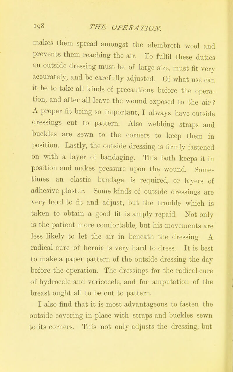 makes them spread amongst the alembroth wool and prevents them reaching the air. To fulfil these duties an outside dressing must be of large size, must fit very accurately, and be carefully adjusted. Of what use can it be to take all kinds of precautions before the opera- tion, and after all leave the wound exposed to the air ? A proper fit being so important, I always have outside dressings cut to pattern. Also webbing straps and buckles are sewn to the corners to keep them in position. Lastly, the outside dressing is firmly fastened on with a layer of bandaging. This both keeps it in position and makes pressure upon the wound. Some- times an elastic bandage is required, or layers of adhesive plaster. Some kinds of outside dressings are very hard to fit and adjust, but the trouble which is taken to obtain a good fit is amply repaid. ISTot only is the patient more comfortable, but his movements are less likely to let the air in beneath the dressing. A radical cure of hernia is very hard to dress. It is best to make a paper pattern of the outside dressing the day before the operation. The dressings for the radical cure of hydrocele and varicocele, and for amputation of the breast ought all to be cut to pattern. I also find that it is most advantageous to fasten the outside covering in place with straps and buckles sewn to its corners. This not only adjusts the dressing, but