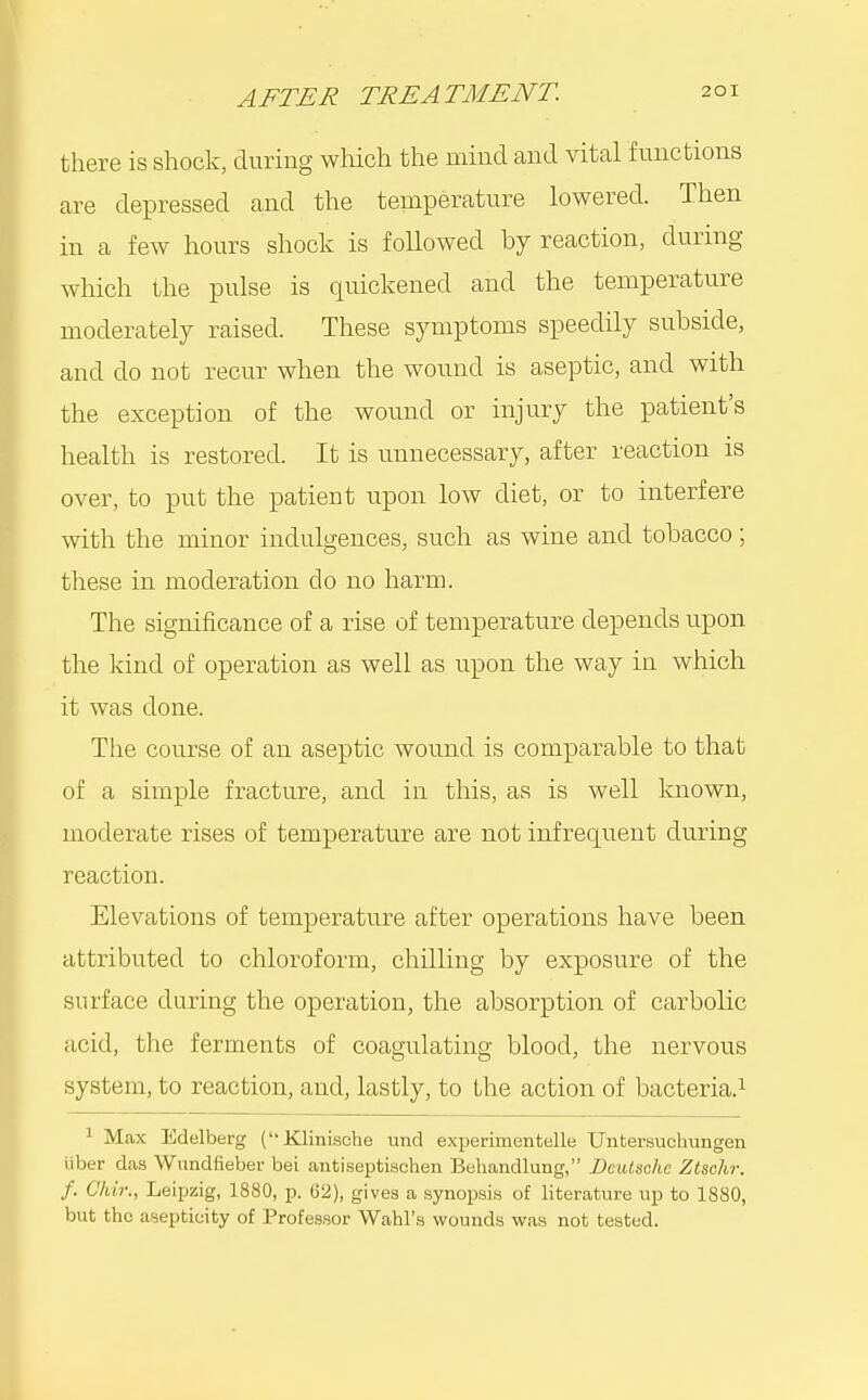 there is shock, during which the mind and vital functions are depressed and the temperature lowered. Then in a few hours shock is followed by reaction, diiring which the pulse is quickened and the temperature moderately raised. These symptoms speedily subside, and do not recur when the wound is aseptic, and with the exception of the wound or injury the patient's health is restored. It is imnecessary, after reaction is over, to put the patient upon low diet, or to interfere with the minor indulgences, such as wine and tobacco ; these in moderation do no harm. The significance of a rise of temperature depends upon the kind of operation as well as upon the way in which it was done. The course of an aseptic wound is comparable to that of a simple fracture, and in this, as is well known, moderate rises of temperature are not infrequent during reaction. Elevations of temperature after operations have been attributed to chloroform, chilling by exposure of the surface during the operation, the absorption of carbolic acid, the ferments of coagulating blood, the nervous system, to reaction, and, lastly, to the action of bacteria.^ 1 Max Edelberg (Klinische und experimentelle Untersuchungen liber das Wundfieber bei antiseptiachen Beliandlung, Deutsche Ztschr. f. Chir., Leipzig, 1880, p. 62), gives a synoijsi.s of literature up to 1880, but the aseptieity of Professor Wahl's wounds was not tested.