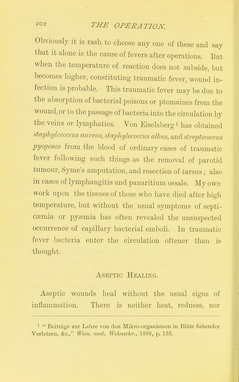 Obviously it is rash to choose any one of these and say that it alone is the cause of fevers after operations. But when the temperature of reaction does not subside, but becomes higher, constituting traumatic fever, wound in- fection is probable. This traumatic fever may be due to the absorption of bacterial poisons or ptomaines from the wound,or to the passage of bacteria into the circulation by the veins or lymphatics. Von Eiselsbergi has obtained staphylococcus aureus, staphylococcus alius, and streptococcus pyogenes from the blood of ordinary cases of traumatic fever following such things as the removal of parotid tumour, Syme's amputation, and resection of tarsus; also in cases of lymphangitis and panaritium ossale. My own work upon the tissues of those who have died after high temperature, but without the usual symptoms of septi- cemia or pyaemia has often revealed the unsuspected occurrence of capillary bacterial emboli. In traumatic fever bacteria enter the circulation oftener than is thought. Aseptic Healing. Aseptic wounds heal without the usual signs of inflammation. There is neither heat, redness, nor 1  Beitrage zur Lelire von den Mikro-organismen in Bliite fiebender Verletzen, &c., Wien. med. Wchnschr., 1886, p. 133.