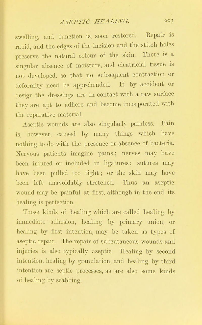 swelling, and function is. soon restored. Repair is rapid, and the edges of the incision and the stitch holes preserve the nat^iral colour of the skin. There is a singular absence of moisture, and cicatricial tissue is not developed, so that no subsequent contraction or deformity need be apprehended. If by accident or desio-n the dressings are in contact with a raw surface they are apt to adhere and become incorporated with the reparative material. Aseptic wounds are also singularly painless. Pain is, however, caused by many things which have nothing to do with the presence or absence of bacteria. jNervous patients imagine pains; nerves may have been injured or included in ligatures; sutures may have been pulled too tight; or the skin may have been left unavoidably stretched. Thus an aseptic wound may be painful at first, although in the end its healing is perfection. Those kinds of healing which are called healing by immediate adhesion, healing by primary union, or healing by first intention, may be taken as types of aseptic repair. The repair of subcutaneous wounds and injuries is also typically aseptic. Healing by second intention, healing by granulation, and healing by third intention are septic processes, as are also some kinds of healing by scabbing.