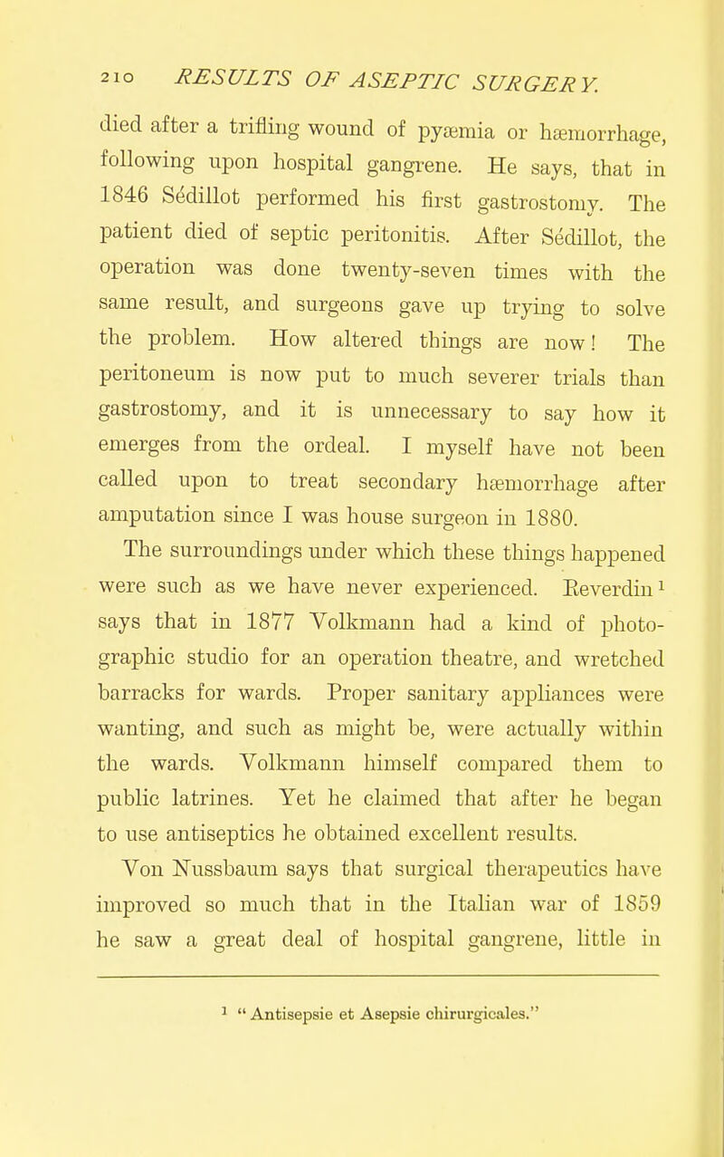 died after a trifling wound of pyaemia or liEemorrhage, following upon hospital gangrene. He says, that in 1846 Sedillot performed his first gastrostomy. The patient died of septic peritonitis. After Sedillot, the operation was done twenty-seven times with the same result, and surgeons gave up trying to solve the problem. How altered things are now! The peritoneum is now put to much severer trials than gastrostomy, and it is unnecessary to say how it emerges from the ordeal. I myself have not been called upon to treat secondary haemorrhage after amputation since I was house surgeon in 1880. The surroundings under which these things happened were such as we have never experienced. Eeverdin^ says that in 1877 Volkmann had a kind of photo- graphic studio for an operation theatre, and wretched barracks for wards. Proper sanitary appliances were wanting, and such as might be, were actually within the wards. Volkmann himself compared them to public latrines. Yet he claimed that after he began to use antiseptics he obtained excellent results. Von Nussbaum says that surgical therapeutics have improved so much that in the Italian war of 1859 he saw a great deal of hospital gangrene, little in ^  Antisepsie et Asepsie chirurgicales.