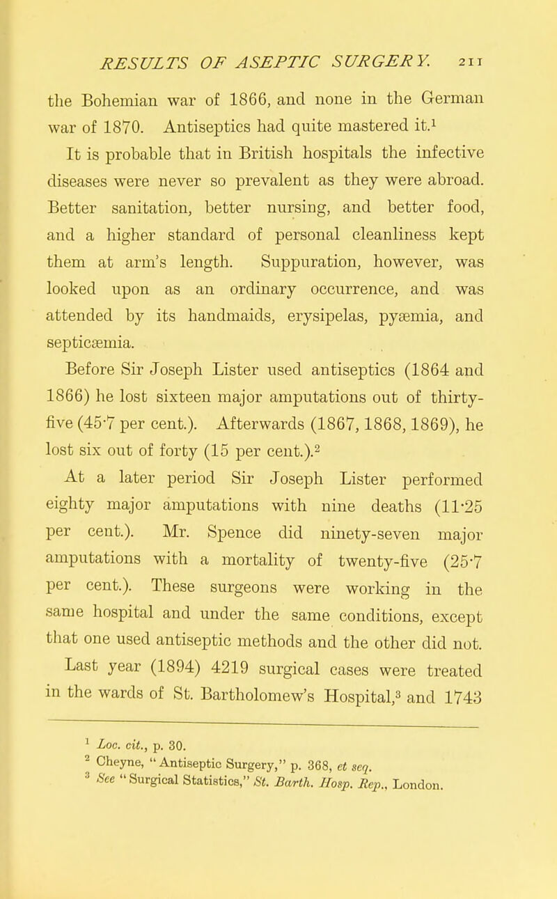 the Bohemian war of 1866, and none in the German war of 1870. Antiseptics had quite mastered it.i It is probable that in British hospitals the infective diseases were never so prevalent as they were abroad. Better sanitation, better nursing, and better food, and a higher standard of personal cleanliness kept them at arm's length. Suppuration, however, was looked upon as an ordinary occurrence, and was attended by its handmaids, erysipelas, pyaemia, and septicaemia. Before Sir Joseph Lister used antiseptics (1864 and 1866) he lost sixteen major amputations out of thirty- five (45-7 per cent.). Afterwards (1867,1868,1869), he lost six out of forty (15 per cent.).^ At a later period Sir Joseph Lister performed eighty major amputations with nine deaths (11-25 per cent.). Mr. Spence did ninety-seven major amputations with a mortality of twenty-five (25*7 per cent.). These surgeons were working in the same hospital and under the same conditions, except that one used antiseptic methods and the other did not. Last year (1894) 4219 surgical cases were treated in the wards of St. Bartholomew's Hospital,^ and 1743 ^ Loc. cit., p. 30.  Cheyne, Antiseptic Surgery, p. 368, et seq. 3 See  Surgical Statistics, St. Earth. IIosp. Rep., London.