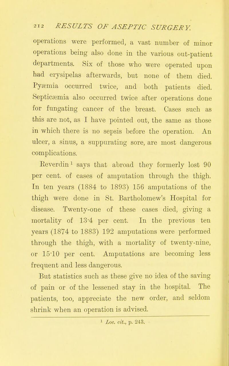 operations were performed, a vast number of minor operations being also done in the various out-patient departments. Six of those who were operated upon had erysipelas afterwards, but none of them died. Pysemia occurred twice, and both patients died. Septicaemia also occurred twice after operations done for fungating cancer of the breast. Cases such as this are not, as I have pointed out, the same as those in which there is no sepsis before the operation. An ulcer, a sinus, a suppurating sore, are most dangerous complications. Eeverdin^ says that abroad they formerly lost 90 per cent, of cases of amputation through the thigh. In ten years (1884 to 1893) 156 amputations of the thigh were done in St. Bartholomew's Hospital for disease. Twenty-one of these cases died, gi^^ng a mortality of 13 4 per cent. In the previous ten years (1874 to 1883) 192 amputations were performed through the thigh, with a mortality of twenty-nine, or 1510 per cent. Amputations are becoming less frequent and less dangerous. But statistics such as these give no idea of the saving of pain or of the lessened stay in the hospital. The patients, too, appreciate the new order, and seldom shrink when an operation is advised. 1 Loc. cit., p. 243.