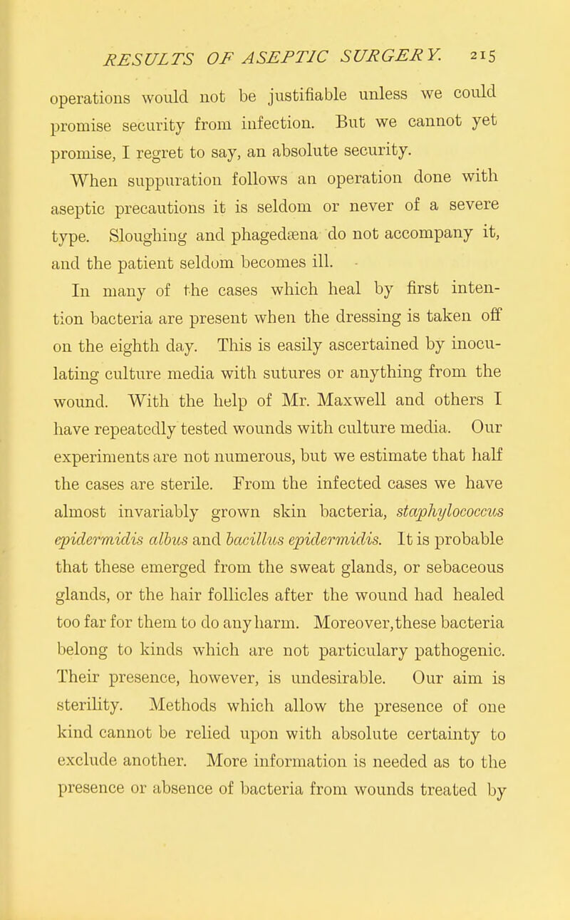 operations would not be justifiable unless we could promise security from infection. But we cannot yet promise, I regret to say, an absolute security. When suppuration follows an operation done with aseptic precautions it is seldom or never of a severe type. Sloughing and phagedena do not accompany it, and the patient seldom becomes ill. - In many of the cases which heal by first inten- tion bacteria are present when the dressing is taken off on the eighth day. This is easily ascertained by inocu- lating culture media with sutures or anything from the wound. With the help of Mr. Maxwell and others I have repeatedly tested wounds with culture media. Our experiments are not numerous, but we estimate that half the cases are sterile. From the infected cases we have almost invariably grown skin bacteria, staphylococcus epidermidis albus and bacillus epidermidis. It is probable that these emerged from the sweat glands, or sebaceous glands, or the hair follicles after the wound had healed too far for them to do any harm. Moreover, these bacteria belong to kinds which are not particulary pathogenic. Their presence, however, is undesirable. Our aim is sterility. Methods which allow the presence of one kind cannot be relied upon with absolute certainty to exclude another. More information is needed as to the presence or absence of bacteria from wounds treated by