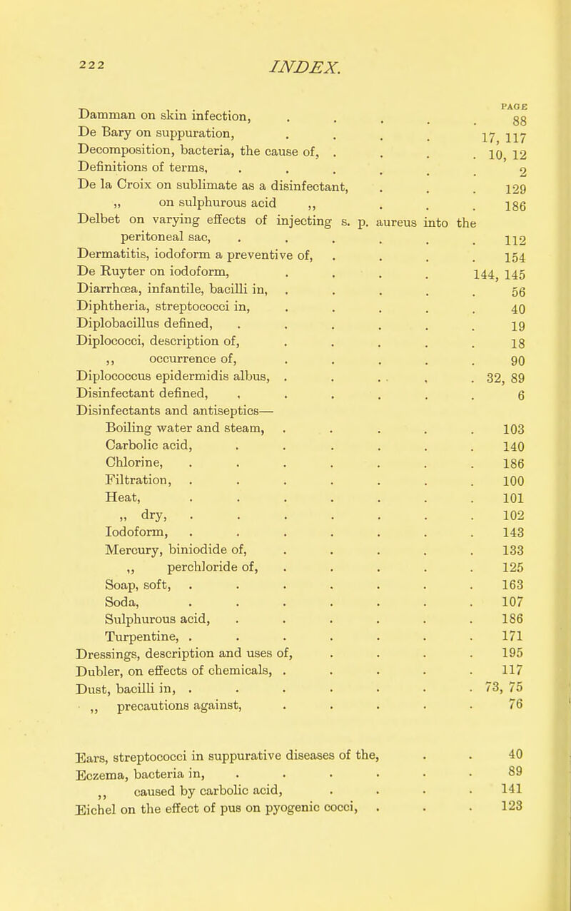 Damman on skin infection, .... 88 De Bary on suppuration, .... 17 117 Decomposition, bacteria, the cause of, . . . . jq 12 Definitions of terms, • • . . . 9 De la Croix on sublimate as a disinfectant, . . .129 „ on sulphurous acid ,, . . .186 Delbet on varying effects of injecting s. p. aureus into the peritoneal sac, . . , . . .112 Dermatitis, iodoform a preventive of, . . . . 154 De Ruyter on iodoform, .... 144, 145 Diarrhoea, infantile, bacilli in, . . . . .56 Diphtheria, streptococci in, . . . . .40 Diplobacillus defined, ...... 19 Diplococci, description of, . . . . .18 ,, occurrence of, . . . . .90 Diplococcus epidermidis albus, . . ... . 32, 89 Disinfectant defined, ...... 6 Disinfectants and antiseptics— Boiling veater and steam, ..... 103 Carbolic acid, . . . . . .140 Chlorine, ....... 186 Filtration, ....... 100 Heat, ....... 101 » dry, 102 Iodoform, ....... 143 Mercury, biniodide of, .... . 133 ,, perchloride of, . . . . . 125 Soap, soft, ....... 163 Soda, ....... 107 Sulphurous acid, . . . . . .186 Turpentine, . . . . . . .171 Dressings, description and uses of, ... . 195 Dubler, on effects of chemicals, . . . . .117 Dust, bacilli in, . . . . . . . 73, 75 precautions against, ..... 76 Bars, streptococci in suppurative diseases of the, . . 40 Eczema, bacteria in, . . . . . .89 ,, caused by carbolic acid, .... 141 Eichel on the effect of pus on pyogenic cocci, . . .123