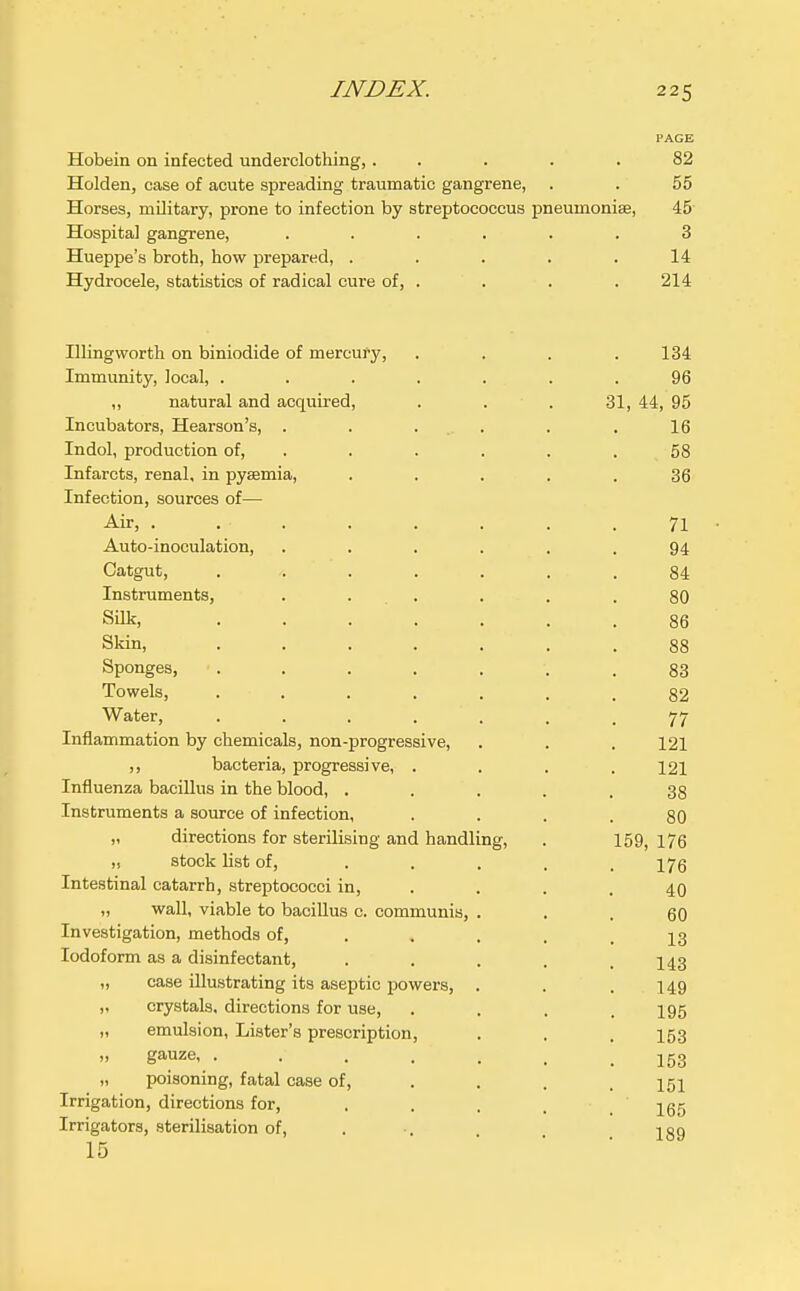 Hobein on infected underclothing, . . . . .82 Holden, case of acute spreading traumatic gangrene, . . 55 Horses, mDitary, prone to infection by streptococcus pneumonise, 45 Hospital gangrene, ...... 3 Hueppe's broth, how prepared, . . . . .14 Hydrocele, statistics of radical cure of, . . . . 214 Illingworth on biniodide of mercury, . . . .134 Immunity, local, ....... 96 ,, natural and acquired, . . . 31, 44, 95 Incubators, Hearson's, . . .... . . 16 Indol, production of, . . . . . .58 Infarcts, renal, in pyasmia, ..... 36 Infection, sources of— Air, ........ 71 Auto-inoculation, . . . . , .94 Catgut, ....... 84 Instruments, . . . . . .80 Silk, ....... 86 Skin, ....... 88 Sponges, ....... 83 Towels, ....... 82 Water, 77 Inflammation by chemicals, non-progressive, . . . 121 ,, bacteria, progressive, .... 121 Influenza bacillus in the blood, ..... 38 Instruments a source of infection, .... 80 „ directions for sterilising and handling, . 159, i76 „ stock list of, ..... 176 Intestinal catarrh, streptococci in, . . . .40 „ wall, viable to bacillus c. communis, ... 60 Investigation, methods of, . . . . .13 Iodoform as a disinfectant, . . . . .143 „ case illustrating its aseptic powers, . . .149 „ crystals, directions for use, .... 195 „ emulsion, Lister's prescription, . . . 153 gauze J 53 „ poisoning, fatal case of, ... . Irrigation, directions for, . . . , ' jgg Irrigators, sterilisation of, . •. 1 ao 15 ... 189