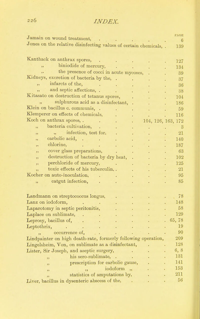 J amain on wound treatment, • . . . Jones on the relative disinfecting values of certain chemicals, . 139 Kanthack on anthrax spores, . . . . .127 „ biniodide of mercury, . . . .134 „ the presence of cocci in acute mycoses, . . 39 Kidneys, excretion of bacteria by the, .... 37 „ infarcts of the, • • . . . 36 „ and septic affections, ..... 38 Kitasato on destruction of tetanus spores, . . . 104 „ sulphurous acid as a disinfectant, . . . 186 Klein on bacillus c. communis, ..... 59 Klemperer on effects of chemicals, . . . .116 Koch on anthrax spores, .... 104, 126, 163, 172 „ bacteria cultivation, ..... 3 „ „ infection, test for, .... 21 ,, carbolic acid, . . . . . .140 ,, chlorine, . . . . . . 187 ,, cover glass preparations, .... 63 „ destruction of bacteria by dry heat, . . . 102 ,, perchloride of mercury, . . . .125 ,, toxic effects of his tuberculin,.... 21 Kocher on auto-inoculation, ..... 95 „ catgut infection, ..... 85 Landmann on streptococcus longus, . . . . 78 Lanz on iodoform, ...... 148 Laparotomy in septic peritonitis, .... 58 Laplace on sublimate, . . . . . .129 Leprosy, baciUus of, ..... . 65, 78 Leptothrix, . . . . . . .19 „ occurrence of, . . . . .90 Lindpainter on high death-rate, formerly following operation, 209 Lingelsheim, Von, on sublimate as a disinfectant, . . 128 Lister, Sir Joseph, and aseptic surgery, . . . 6, 8 „ his sero-sublimate, . . . .131 „ prescription for carbolic gauze, . . 141 „ ,, iodoform „ . . 153 „ statistics of amputations by, . . 211 Liver, bacillus in dysenteric abscess of the, ... 56