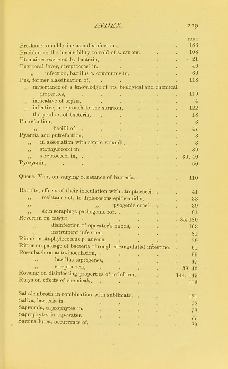 PAOE Proskauer on chlorine as a disinfectant, . . . 186 Prudden on the insensibility to cold of s. aureus, . . 108 Ptomaines excreted by bacteria, . . . . ■ 21 Puerperal fever, streptococci in, .... 40 „ infection, bacillus c. communis in, . . . 60 Pus, former classification of, . . . . .118 ,, importance of a knowledge of its biological and chemical ' properties, . . . . . .119 ,, indicative of sepsis, ..... 4 ,, infective, a reproach to the surgeon, . . .122 ,, the product of bacteria, . . . . .18 Putrefaction, ....... 3 ,, bacilli of, . . . . . .47 Pysemia and putrefaction, ..... 3 ,, in association with septic wounds, ... 8 ,, staphylococci in, . . . . .89 ,, streptococci in, . . . . . . 36, 40 Pyocyanin, . . . . . . . . .50 Quens, Van, on varying resistance of bacteria, . . . 110 Rabbits, effects of their inoculation with streptococci, . . 41 ,, resistance of, to diplococcus epidermidis, . . 33 J' >> pyogenic cocci, . • . 39 ,, skin scrapings pathogenic for, . . . .91 Reverdin on catgut, . . . . _ .85,180 ,, disinfection of operator's hands, . . .163 ,, instrument infection, .... 81 Rinn^ on staphylococcus p. aureus, • ... 29 Ritter on passage of bacteria through strangulated intestine, . 61 Rosenbach on auto-inoculation, ..... 95 ,, bacillus saprogenes, . . . .47 ,, streptococci, . . . , . 39 40 Rovsing on disinfecting properties of iodoform, . I44 145 Ruiys on effects of chemicals, , . . . . ' 116 Sal-alembroth in combination with sublimate, . . . 1.31 Saliva, bacteria in, . , . g2 Saprcemia, saprophytes in, . . . Saprophytes in tap-water, • . . .  77 Sarcina lutea, occurrence of, . . . oq