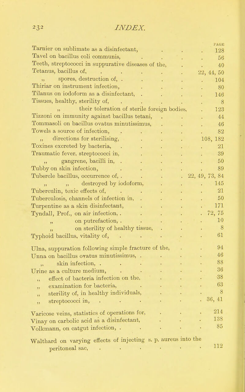 m • I'AOE Tarnier on sublimate as a disinfectant, . . .128 Tavel on bacillus coli communis, . . ^,fi Teeth, streptococci in suppurative diseases of the, . . 40 Tetanus, bacillus of, .... . 22, 44, 50 „ spores, destruction of, . . . . .104 Thiriar on instrument infection, .... 80 TOanus on iodoform as a disinfectant, .... 146 Tissues, healthy, sterility of, ..... 8 „ their toleration of sterile foreign bodies, . 123 Tizzoni on immunity against bacillus tetani, ... 44 Tommasoli on bacillus ovatus minutissimus, ... 46 Towels a source of infection, ..... 82 ,, directions for sterilising, . . . 108, 182 Toxines excreted by bacteria, ..... 21 Traumatic fever, streptococci in, .... 39 ,, gangrene, bacilli in, . . . . .50 Tubby on skin infection, ..... 89 Tubercle bacillus, occurrence of, . . . . 22, 49, 73, 84 „ „ destroyed by iodoform, . . . 145 Tuberculin, toxic effects of, . . . . .21 Tuberculosis, channels of infection in, . . . .50 Turpentine as a skin disinfectant, .... 171 Tyndall, Prof., on air infection, ..... 72, 75 „ on putrefaction, . . . . .10 „ on sterility of healthy tissue, ... 8 Typhoid bacillus, vitality of, . . . . .61 Ulna, suppuration following simple fracture of the, . . 94 Unna on bacillus oratus minutissimus, .... 46 ,, skin infection, 88 Urine as a culture medium, ..... 36 „ effect of bacteria infection on the, ' . . .38 „ examination for bacteria, .... 63 „ sterility of, in healthy individuals, ... 8 „ streptococci in, . . • • • .36, 41 Varicose veins, statistics of operations for, . . .214 Vinay on carbolic acid as a disinfectant, . . .138 Volkmann, on catgut infection, ....-85 Walthard on varying effects of injecting s. p. aureus into the peritoneal sac, . • • • • .112