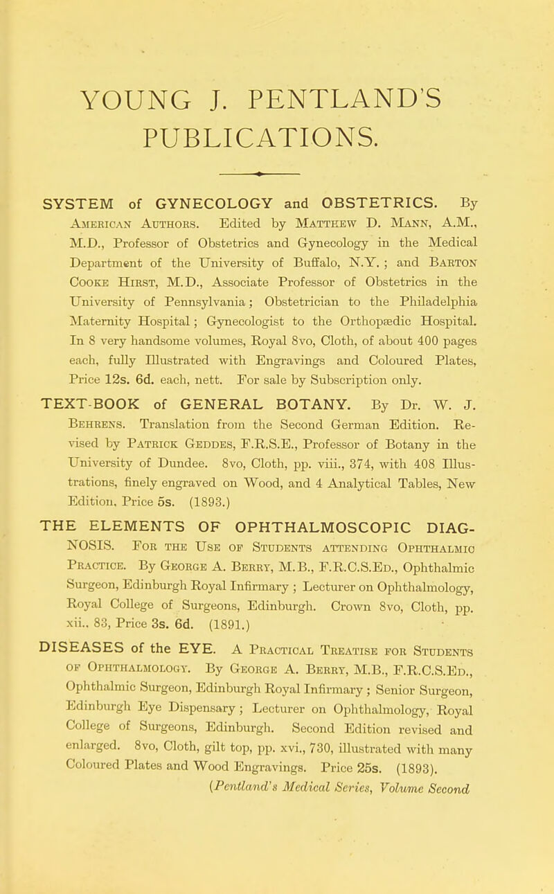 YOUNG J. PENTLAND'S PUBLICATIONS. SYSTEM of GYNECOLOGY and OBSTETRICS. By American Axjthors. Edited by Matthew D. Mann, A.M., M.D., Professor of Obstetrics and Gynecology in the Medical Department of the University of Buffalo, N.Y. ; and Barton Cooke Hirst, M.D., Associate Professor of Obstetrics in the University of Pennsylvania; Obstetrician to the Philadelphia Maternity Hospital; Grynecologist to the Orthopaedic Hospital. In 8 very handsome volumes. Royal 8vo, Cloth, of about 400 pages each, fully Illustrated with Engravings and Coloured Plates, Price 12s. 6d. each, nett. Eor sale by Subscription only. TEXT-BOOK of GENERAL BOTANY. By Dr. W. J. Behrens. Translation from the Second German Edition. Re- vised by Patrick Geddes, F.R.S.E., Professor of Botany in the University of Dundee. Svo, Cloth, pp. viii., 374, with 408 Illus- trations, finely engraved on Wood, and 4 Analytical Tables, New Edition. Price 5s. (1893.) THE ELEMENTS OF OPHTHALMOSCOPIC DIAG- NOSIS. For the Use op Students attending Ophthalmic Practice. By George A. Berry, M.B., F.R.C.S.Ed., Ophthalmic Surgeon, Edinburgh Royal Infirmary ; Lecturer on Ophthalmology, Royal College of Surgeons, Edinburgh. Crown Svo, Cloth, pp. xii.. 83, Price 3s. 6d. (1891.) DISEASES of the EYE. A Practical Treatise pgr Students OP Ophthalmology. By George A. Berry, M.B., F.R.C.S.Ed., Ophthalmic Surgeon, Edinburgh Royal Infirmary; Senior Surgeon, Edinburgh Eye Dispensary; Lecturer on Ophthalmology, Royal College of Surgeons, Edinburgh. Second Edition revised and enlarged. Svo, Cloth, gilt top, pp. xvi., 730, illustrated with many Coloured Plates and Wood Engravings. Price 25s. (1893). [Pentland's Medical Series, Volume Second