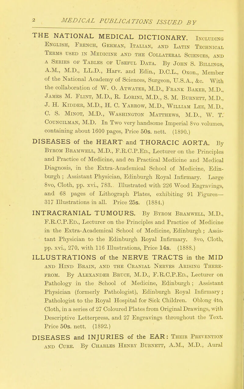 THE NATIONAL MEDICAL DICTIONARY. Including English, French, Gekman, Italian, and Latin Technical Terms used in Medicine and the Collateral Sciences, and A Series of Tables op Useful Data. By John S. Billings, A.M., M.D., LL.D., Harv. and Edin., D.C.L., Oxon., Member of the National Academy of Sciences, Surgeon, U.S.A., &c. With the collaboration of W. O. Atwater, M.D., Frank Baker, M.D., James M. Flint, M.D., E. Lorini, M.D., S. M. Burnett, M.D., J. H. Kidder, M.D., H. C. Yarrow, M.D., William Lee, M.D., C. S. MiNOT, M.D., Washington Matthews, M.D., W. T. Councilman, M.D. In Two very handsome Imperial 8vo volumes, containing about 1600 pages. Price 50s. nett. (1890.) DISEASES of the HEART and THORACIC AORTA. By Byrom Bramwell, M.D., F.R.C.P.Ed., Lecturer on the Principles and Practice of Medicine, and On Practical Medicine and Medical Diagnosis, in the Extra-Academical School of Medicine, Edin- burgh ; Assistant Physician, Edinburgh Royal Infirmary. Large 8vo, Cloth, pp. xvi., 783. Illustrated with 226 Wood Engravings, and 68 pages of Lithograph Plates, exhibiting 91 Figures- Si? Illustrations in all. Price 25s. (1884.) INTRACRANIAL TUMOURS. By Byrom Bramwell, M.D., F.R.C.P.Ed., Lecturer on the Principles and Practice of Medicine in the Extra-Academical School of Medicine, Edinburgh; Assis- tant Physician to the Edinburgh Royal Infirmary. Ss'o, Cloth, pp. xvi., 270, with 116 Illustrations, Price 14s. (1888.) ILLUSTRATIONS of the NERVE TRACTS in the MID AND Hind Brain, and the Cranial Nerves Arising There- from. By Alexander Bruce, M.D., F.R.C.P.Ed., Lecturer on Pathology in the School of Medicine, Edinburgh; Assistant Physician (formerly Pathologist), Edinburgh Royal Infirmary; Pathologist to the Royal Hospital for Sick Childi-en. Oblong 4to, Cloth, in a series of 27 Coloured Plates from Original Drawngs, wjth Descriptive Letterpress, and 27 Engravings throughout the Text. Price 50s. nett. (1892.) DISEASES and INJURIES of the EAR: Their Prevention AND Cure. By Charles Henry Burnett, A.M., M.D., Aural