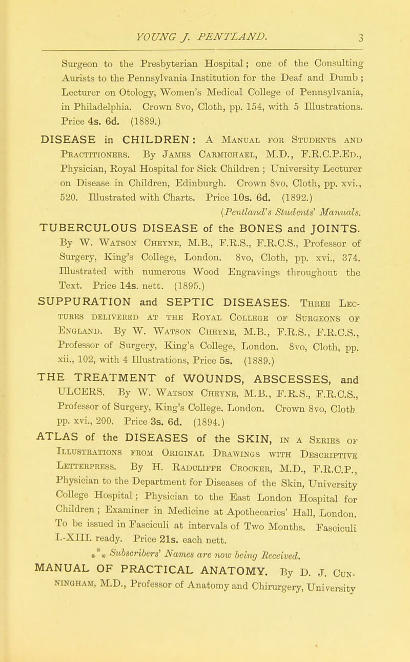 Surgeon to the Presbyterian Hospital; one of the Consulting Aurists to the Pennsylvania Institution for the Deaf and Dumb ; Lecturer on Otology, Women's Medical College of Pennsylvania, in Philadelphia. Crown 8vo, Cloth, pp. 154, with 5 Illustrations. Price 4s. 6d. (1889.) DISEASE in CHILDREN: A Manual foe Students and Practitionees. By James Carmichael, M.D., F.R.C.P.Ed., Physician, Royal Hospital for Sick Children ; University Lecturer on Disease in Children, Edinburgh. Crown 8vo, Cloth, pp. xvi., 520. Illustrated with Charts. Price lOs. 6d. (1892.) {Pentland's Students' Manuals. TUBERCULOUS DISEASE of the BONES and JOINTS. By W. Watson Cheyne, M.B., E.R.S., F.R.C.S., Professor of Surgery, King's CoUege, London. 8vo, Cloth, jjp. xvi., 374. Illustrated with numerous Wood Engravings throughout the Text. Price 14s. nett. (1895.) SUPPURATION and SEPTIC DISEASES. Theee Lbc- TUEKS DELIVERED AT THE ROTAL COLLEGE OP SUEGEONS OP England. By W. Watson Cheyne, M.B., P.R.S., F.R.C.S., Professor of Surgery, King's College, London. 8vo, Cloth, pp. xii., 102, with 4 Illustrations, Price 5s. (1889.) THE TREATMENT of WOUNDS, ABSCESSES, and ULCERS. By W. Watson Chetnb, M.B., E.R.S., E.R.C.S., Professor of Surgery, King's College, London. Crown 8vo, Cloth pp. xvi., 200. Price 3s. 6d. (1894.) ATLAS of the DISEASES of the SKIN, in a Series op Illustrations prom Original Deawings with Descriptive Letterpress. By H. Radclippe Ceocker, M.D., E.R.C.P., Physician to the Department for Diseases of the Skin, University College Hospital; Physician to the East London Hospital for Children ; Examiner in Medicine at Apothecaries' Hall, London. To be issued in Fasciculi at intervals of Two Months. Fasciculi I.-XIII. ready. Price 21s. each nett. Subscribers' Names are noto being Received. MANUAL OF PRACTICAL ANATOMY. By D. J. Cun- ningham, M.D., Professor of Anatomy and Chirurgery, University