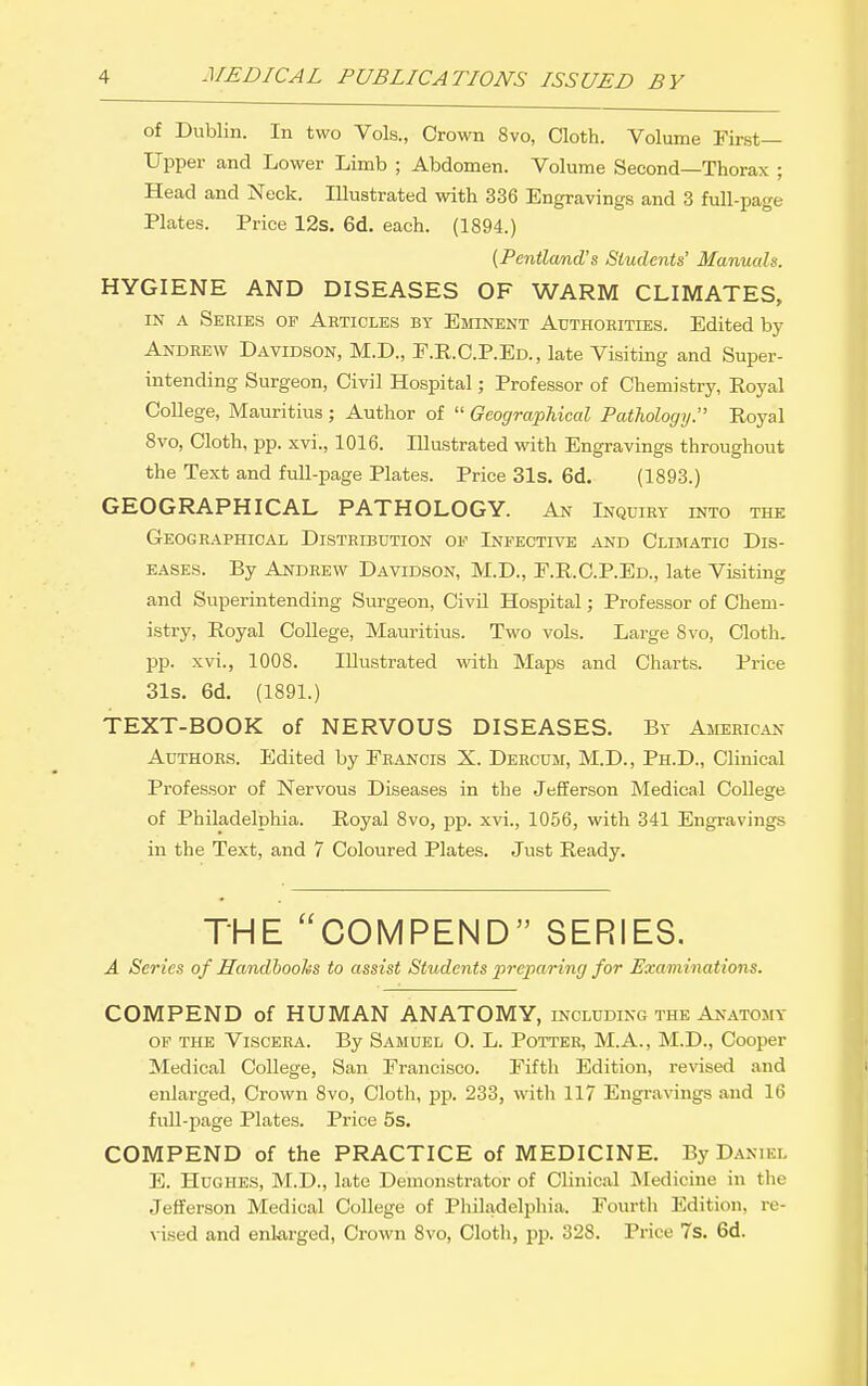 of Dublin. In two Vols., Crown 8vo, Cloth. Volume First- Upper and Lower Limb ; Abdomen. Volume Second—Thorax ; Head and Neck. Illustrated with 336 Engravings and 3 full-page Plates. Price 12s. 6d. each. (1894.) {Pentland's Students' Manuals. HYGIENE AND DISEASES OF WARM CLIMATES, IN A Series op Articles by Eminent Authorities. Edited by Andrew Davidson, M.D., E.R.C.P.Ed., late Visiting and Super- intending Surgeon, Civil Hospital; Professor of Chemistry, Royal College, Mauritius ; Author of  Geographical Pathology. Royal Svo, Cloth, pp. xvi., 1016. Illustrated with Engravings throughout the Text and full-page Plates. Price 31s. 6d. (1893.) GEOGRAPHICAL PATHOLOGY. An Inquiry into the Geographical Distribution of Infective and Climatic Dis- eases. By Andrew Davidson, M.D., E.R.C.P.Ed., late Visiting and Superintending Surgeon, Civil Hospital; Professor of Chem- istry, Royal College, Mauritius. Two vols. Large 8vo, Cloth, pp. xvi., 1008. Illustrated with Maps and Charts. Price 31s. 6d. (1891.) TEXT-BOOK of NERVOUS DISEASES. By American Authors. Edited by Erancis X. Dercum, M.D., Ph.D., Clinical Professor of Nervous Diseases in the Jefferson Medical College of Philadelphia. Royal 8vo, pp. xvi., 1056, with 341 Engravings in the Text, and 7 Coloured Plates. Just Ready. THE COMPEND SERIES. A Series of Handbooks to assist Students jircparing for Examinations. COMPEND of HUMAN ANATOMY, including the Anatomy of the Viscera. By Samuel O. L. Potter, M.A., M.D., Cooper Medical College, San Francisco. Fifth Edition, revised and enlarged. Crown Svo, Cloth, pp. 233, with 117 Engravings and 16 fuU-page Plates. Price 5s. COMPEND of the PRACTICE of MEDICINE. By Daniel E. Hughes, M.D., late Demonstrator of Clinical Medicine in the Jefferson Medical CoUege of Philadelphia. Fourth Edition, re- vised and enlarged, Crown 8vo, Cloth, pp. 328. Price Is, 6d.