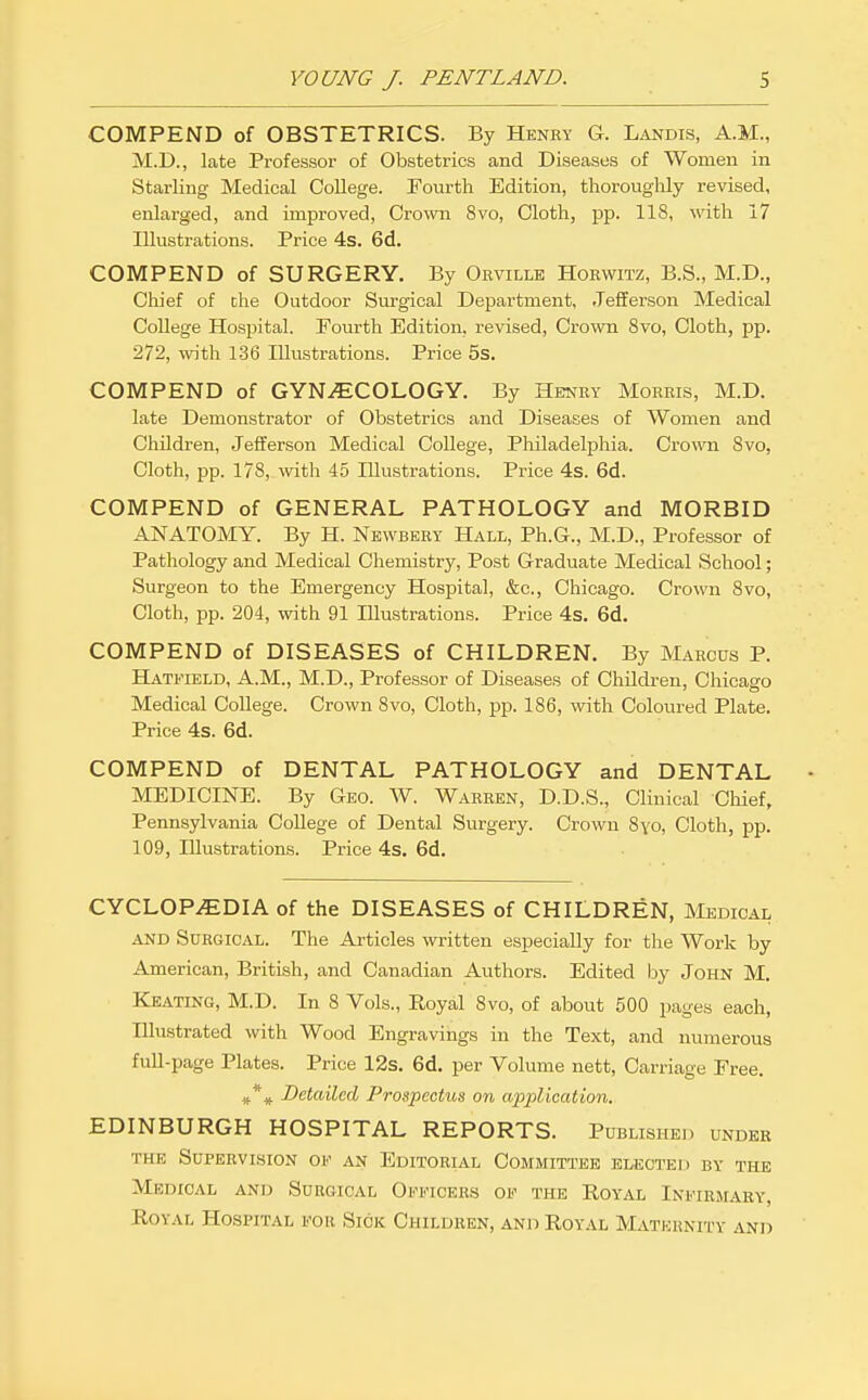 COMPEND of OBSTETRICS. By Henry G. Landis, A.M., M.D., late Professor of Obstetrics and Diseases of Women in Starling Medical College. Tourth Edition, thorouglily revised, enlarged, and improved, Crown 8vo, Cloth, pp. 118, with 17 Illustrations. Price 4s. 6d. COMPEND of SURGERY. By Ohville Hoewitz, B.S., M.D., Chief of che Outdoor Surgical Department, Jefferson Medical College Hospital. Fourth Edition, revised. Crown 8vo, Cloth, pp. 272, with 136 Illustrations. Price 5s. COMPEND of GYNECOLOGY. By Henry Morris, M.D. late Demonstrator of Obstetrics and Diseases of Women and Children, Jefferson Medical College, Philadeljjhia. Crown 8vo, Cloth, pp. 178, with 45 Illustrations. Price 4s. 6d. COMPEND of GENERAL PATHOLOGY and MORBID ANATOMY. By H. Newbery Hall, Ph.G., M.D., Professor of Pathology and Medical Chemistry, Post Graduate Medical School; Surgeon to the Emergency Hospital, &c., Chicago. Crown 8vo, Cloth, pp. 204, with 91 Illustrations. Price 4s. 6d. COMPEND of DISEASES of CHILDREN. By Marcus P. Hatfield, A.M., M.D., Professor of Diseases of Children, Chicago Medical College. Crown 8vo, Cloth, pp. 186, with Coloured Plate. Price 4s. 6d. COMPEND of DENTAL PATHOLOGY and DENTAL MEDICINE. By Geo. W. Warren, D.D.S., Clinical Chief, Pennsylvania CoUege of Dental Surgery. Crown Syo, Cloth, pp. 109, Illustrations. Price 4s. 6d. CYCLOPEDIA of the DISEASES of CHILDREN, Medical AND Surgical. The Articles written especially for the Work by American, British, and Canadian Authors. Edited by John M. Keating, M.D. In 8 Vols., Royal 8vo, of about 500 pages each, Illustrated with Wood Engravings in the Text, and numerous full-page Plates. Price 12s. 6d. per Volume nett. Carriage Free. Detailed Prospectus on application. EDINBURGH HOSPITAL REPORTS. Published under THE Supervision of an Editorial Committee elected by the Medical and Surgical Officers of the Royal Infirmary, Royal Hospital for Sick Children, and Royal Matkunity and