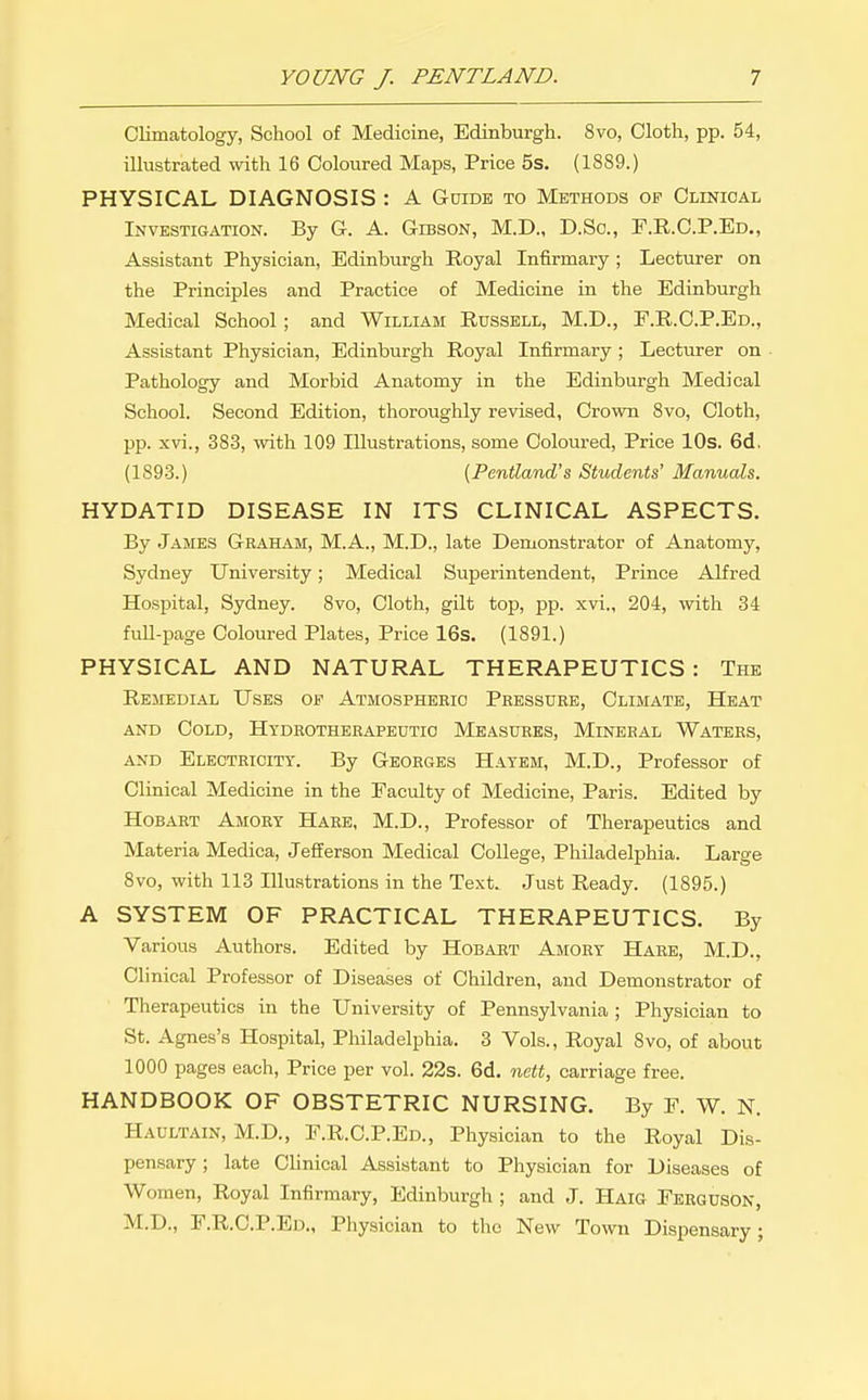 Climatology, School of Medicine, Edinburgh. 8vo, Cloth, pp. 54, illustrated with 16 Coloured Maps, Price 5s. (1889.) PHYSICAL DIAGNOSIS : A Guide to Methods of Clinical Investigation. By G. A. Gibson, M.D., D.Sc, T.R.C.P.Ed., Assistant Physician, Edinburgh Royal Infirmary ; Lecturer on the Principles and Practice of Medicine in the Edinburgh Medical School; and William Russell, M.D., F.R.C.P.Ed., Assistant Physician, Edinburgh Royal Infirmary ; Lecturer on Pathology and Morbid Anatomy in the Edinburgh Medical School. Second Edition, thoroughly revised, Crown 8vo, Cloth, pp. xvi., 383, with 109 Illustrations, some Coloured, Price 10s. 6d. (1893.) [Pentland's Students' Manuals. HYDATID DISEASE IN ITS CLINICAL ASPECTS. By James Graham, M.A., M.D., late Demonsti-ator of Anatomy, Sydney University; Medical Superintendent, Prince AKred Hospital, Sydney. 8vo, Cloth, gilt top, pp. xvi., 204, with 34 full-page Coloured Plates, Price 16s. (1891.) PHYSICAL AND NATURAL THERAPEUTICS : The Remedial Uses op Atmospheric Pressure, Climate, Heat and Cold, Hydrotherapeutio Measures, Mineral Waters, AND Electricity. By Georges Hayem, M.D., Professor of Clinical Medicine in the Faculty of Medicine, Paris. Edited by Hobart Amory Hare, M.D., Professor of Therapeutics and Materia Medica, Jefferson Medical College, Philadelphia. Large 8vo, with 113 Illustrations in the Text. Just Ready. (1895.) A SYSTEM OF PRACTICAL THERAPEUTICS. By Various Authors. Edited by Hobart Amory Hare, M.D., Clinical Professor of Diseases of Children, and Demonstrator of Therapeutics in the University of Pennsylvania ; Physician to St. Agnes's Hospital, Philadelphia. 3 Vols., Royal 8vo, of about 1000 pages each, Price per vol. 22s. 6d. nett, carriage free. HANDBOOK OF OBSTETRIC NURSING. By F. W. N. Haultain, M.D., F.R.C.P.Ed., Physician to the Royal Dis- pensary ; late Clinical Assistant to Physician for Diseases of Women, Royal Infirmary, Edinburgh ; and J. Haig Ferguson, M.D., F.R.C.P.Ed., Physician to the New Town Dispensary;