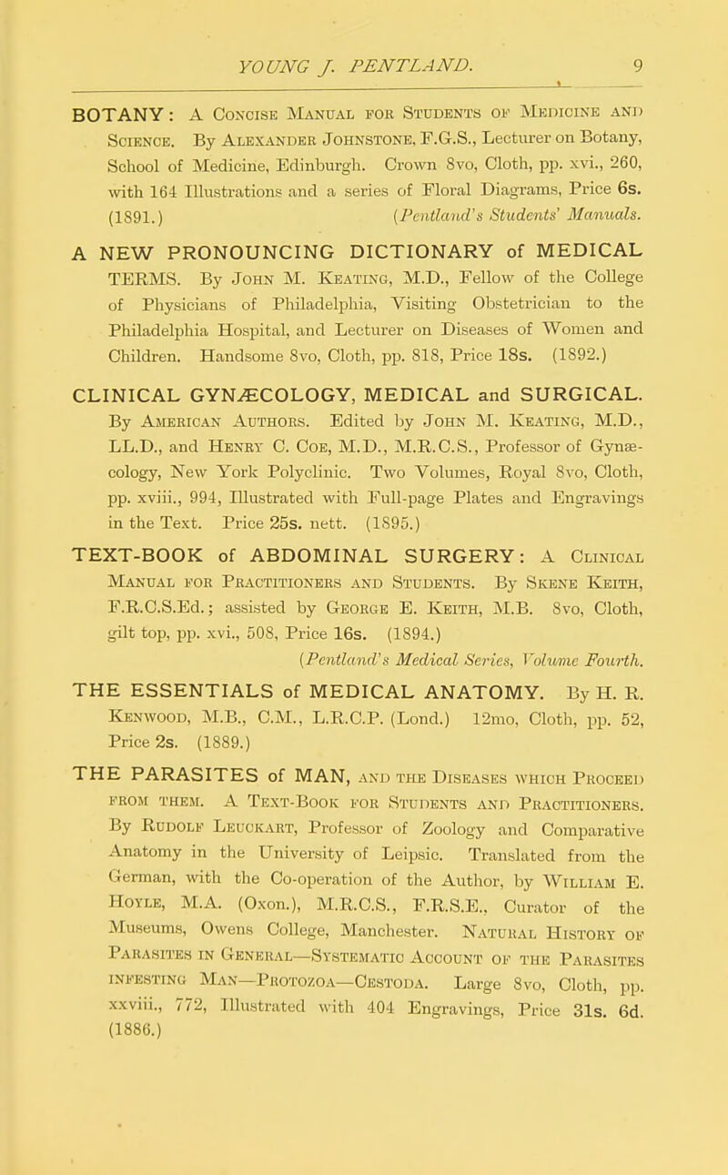 I BOTANY: A Concise Manual for Students of Medicine and Science. By Alexander Johnstone. F.G.S., Lecturer on Botany, School of Medicine, Edinburgh. Crown 8vo, Cloth, pp. xvi., 260, with 164 Illustrations and a .series of Floral Diagram-s, Price 6s. (1891.) {Pentkmd's Students' Manuals. A NEW PRONOUNCING DICTIONARY of MEDICAL TERMS. By John M. Keating, M.D., Fellow of the College of Physicians of Philadelphia, Visiting Obstetrician to the Philadelphia Hospital, and Lecturer on Diseases of Women and ChUdren. Handsome 8vo, Cloth, pp. 818, Price 18s. (1892.) CLINICAL GYN..ECOLOGY, MEDICAL and SURGICAL. By American Authors. Edited by John M. Keating, M.D., LL.D., and Henry C. Coe, M.D., M.R.C.S., Professor of Gyne- cology, New York Polyclinic. Two Volumes, Royal 8vo, Cloth, pp. xviii., 994, Illustrated with Full-page Plates and Engravings in the Text. Price 25s. nett. (1895.) TEXT-BOOK of ABDOMINAL SURGERY: A Clinical Manual for Practitioners and Students. By Skene Keith, F.R.C.S.Ed.; assisted by George E. Keith, M.B. 8vo, Cloth, gilt top, pp. xvi., 508, Price 16s. (1894.) {Pcntland's Medical Series, Vohnne Fourth. THE ESSENTIALS of MEDICAL ANATOMY. By H. R. Kenwood, M.B., CM., L.R.C.P. (Lond.) 12mo, Cloth, pp. 52, Price 2s. (1889.) THE PARASITES of MAN, and the Diseases which Proceed FROM them, a Text-Book for Students and Practitioners. By Rudolf Leuckart, Professor of Zoology and Comparative Anatomy in the University of Leipsic. Translated from the German, with the Co-operation of the Author, by William E. HOYLE, M.A. (Oxon.), M.R.C.S., F.R.S.E., Curator of the Museums, Owens College, Manchester. Natural History of Parasites in General—Systematic Account of the Parasites infesting Man—Protozoa—Cestoda. Large Svo, Cloth, pp. xxviii., 772, Illustrated with 404 Engravings, Price 31s. 6d. (1886.)
