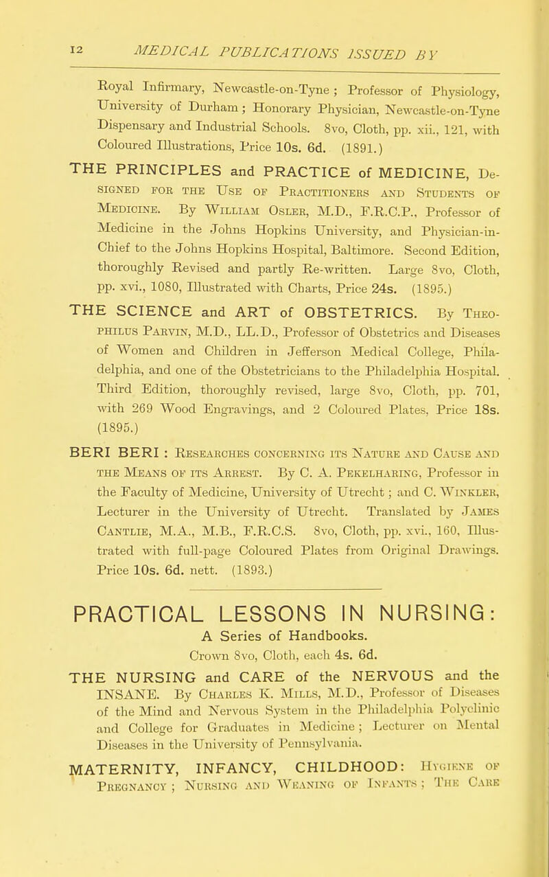 Royal Infirmary, Newcastle-on-Tyne ; Professor of Physiology, University of Durham; Honorary Physician, Newcastle-on-Tyne Dispensary and Industrial Schools. 8vo, Cloth, pp. xii., 121, with Coloured Illustrations, Price 10s. 6d. (1891.) THE PRINCIPLES and PRACTICE of MEDICINE, De- SIGNED FOE THE UsE OF PeACTITIONERS AND STUDENTS OF Medicine. By William Oslee, M.D., P.R.C.P., Professor of Medicine in the Johns Hopldns University, and Physician-in- Chief to the Johns Hopkins Hospital, Baltimore. Second Edition, thoroughly Revised and partly Re-written. Large 8vo, Cloth, pp. xvi., 1080, Illustrated with Charts, Price 24s. (1895.) THE SCIENCE and ART of OBSTETRICS. By Theo- PHiLUS Paevin, M.D., LL.D., Professor of Obstetrics and Diseases of Women and Children in Jefferson Medical College, Phila- delphia, and one of the Obstetricians to the Philadelphia Hospital. Third Edition, thoroughly revised, large 8vo, Cloth, pp. 701, with 269 Wood Engravings, and 2 Coloured Plates, Price 18s. (1895.) BERI BERI : Reseaeches conceening its Nature and Cause ^vnd THE Means of its Aeeest. By C. A. Pekelhaeing, Professor in the Faculty of Medicine, University of Utrecht; and C. Winkler, Lecturer in the University of Utrecht. Translated by James Cantlie, M.A., M.B., F.R.C.S. 8vo, Cloth, pp. xvi., 160, lUus- trated with fuU-page Coloured Plates from Original Drawings. Price lOs. 6d. nett. (1893.) PRACTICAL LESSONS IN NURSING: A Series of Handbooks. Crown 8vo, Cloth, each 4s. 6d. THE NURSING and CARE of the NERVOUS and the INSANE. By Charles K. Mills, M.D., Professor of Diseases of the Mind and Nervous System in the Philadelphia Polyclinic and College for Graduates in Medicine ; Lecturer on Mental Diseases in the University of Pennsylvania. MATERNITY, INFANCY, CHILDHOOD: Hygiene ok Pregnancv ; Nursing and Weaning of Infants ; The Care