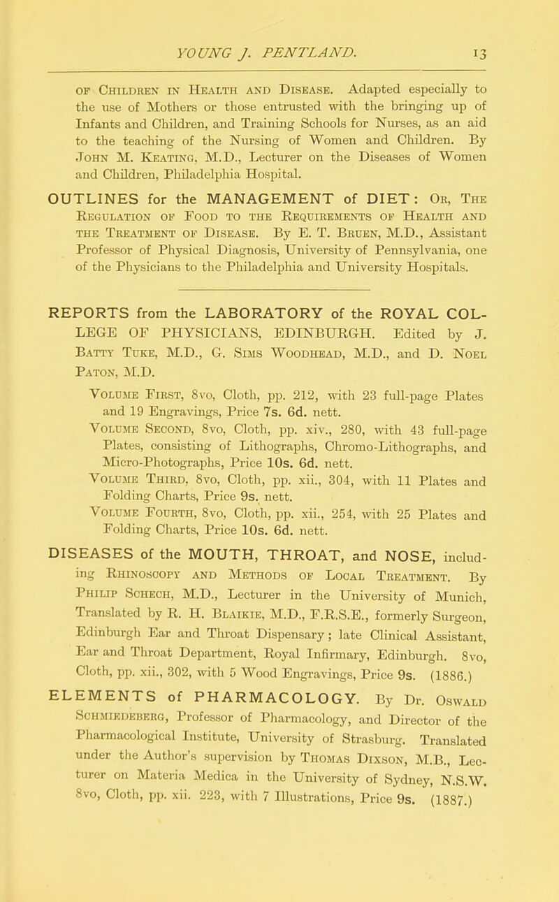 OF Children in Health and Disease. Adapted especially to the use of Mothers or those entrusted with the bringing up of Infants and Children, and Training Schools for Nurses, as an aid to the teaching of the Nursing of Women and Children. By John M. Keating, M.D., Lecturer on the Diseases of Women and Children, Philadelphia Hospital. OUTLINES for the MANAGEMENT of DIET: Or, The Regulation op Food to the Requirements op Health and the Treatment op Disease. By B. T. Bhuen, M.D., Assistant Professor of Physical Diagnosis, University of Pennsylvania, one of the Physicians to the Pliiladelphia and University Hospitals. REPORTS from the LABORATORY of the ROYAL COL- LEGE OF PHYSICIANS, EDINBURGH. Edited by J. Batty Tuke, M.D., G. Sims Woodhead, M.D., and D. Noel Paton, M.D. Volume First, 8\'o, Cloth, pp. 212, with 2-3 full-iiage Plates and 19 Engravings, Price 7s. 6d. nett. Volume Second, 8vo, Cloth, pp. xiv., 280, with 43 fuU-page Plates, consisting of Lithographs, Chromo-Lithographs, and Micro-Photographs, Price lOs. 6d. nett. Volume Third, 8vo, Cloth, pp. xii., 304, with 11 Plates and Folding Charts, Price 9s. nett. Volume Fourth, 8vo, Cloth, pp. xii., 254, with 25 Plates and Folding Charts, Price 10s. 6d. nett. DISEASES of the MOUTH, THROAT, and NOSE, includ- ing Rhinoscopy and Methods op Local Treatment. By Philip Schech, M.D., Lecturer in the University of Munich, Translated by R. H. Blaikie, M.D., F.R.S.E., formerly Surgeon, Edinburgh Ear and Throat Dispensary; late Clinical Assistant, Ear and Throat Department, Royal Infirmary, Edinburgh. 8vo, Cloth, pp. xii., 302, with 5 Wood Engravings, Price 9s. (1886.) ELEMENTS of PHARMACOLOGY. By Dr. Oswald ScHMiEDEBERG, Professor of Pharmacology, and Director of the Pharmacological Institute, University of Strasburg. Translated under the Author's supervision by Thomas Dixson, M.B., Lec- turer on Materia Medica in the University of Sydney, N.S.W. 8vo, Cloth, pp. xii. 223, with 7 Illustrations, Price 9s. (1887.)